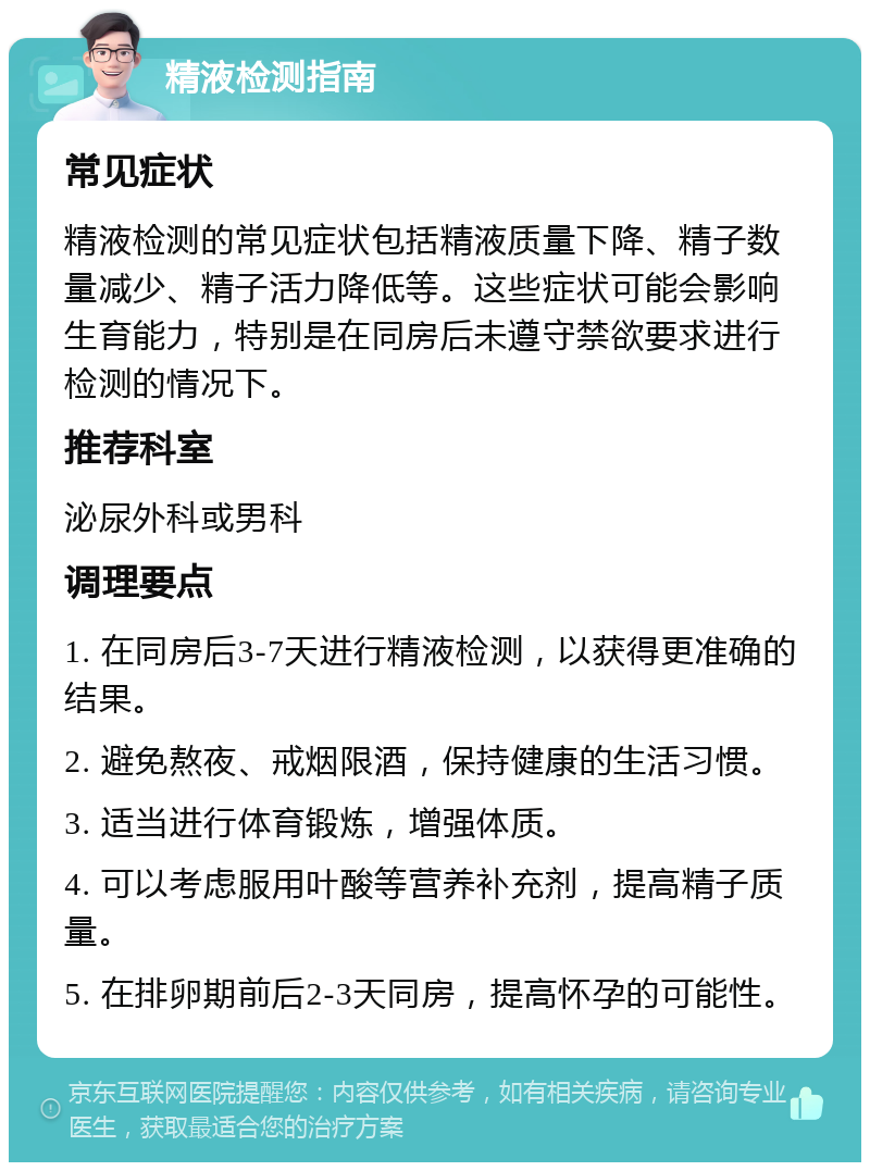 精液检测指南 常见症状 精液检测的常见症状包括精液质量下降、精子数量减少、精子活力降低等。这些症状可能会影响生育能力，特别是在同房后未遵守禁欲要求进行检测的情况下。 推荐科室 泌尿外科或男科 调理要点 1. 在同房后3-7天进行精液检测，以获得更准确的结果。 2. 避免熬夜、戒烟限酒，保持健康的生活习惯。 3. 适当进行体育锻炼，增强体质。 4. 可以考虑服用叶酸等营养补充剂，提高精子质量。 5. 在排卵期前后2-3天同房，提高怀孕的可能性。