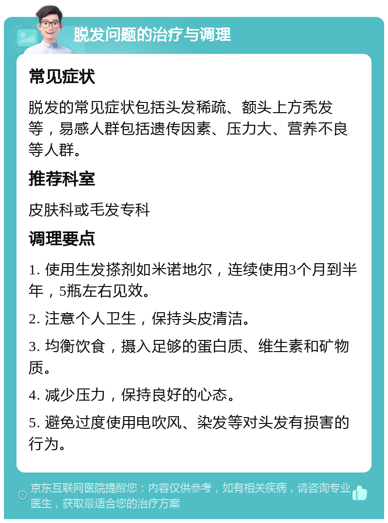 脱发问题的治疗与调理 常见症状 脱发的常见症状包括头发稀疏、额头上方秃发等，易感人群包括遗传因素、压力大、营养不良等人群。 推荐科室 皮肤科或毛发专科 调理要点 1. 使用生发搽剂如米诺地尔，连续使用3个月到半年，5瓶左右见效。 2. 注意个人卫生，保持头皮清洁。 3. 均衡饮食，摄入足够的蛋白质、维生素和矿物质。 4. 减少压力，保持良好的心态。 5. 避免过度使用电吹风、染发等对头发有损害的行为。