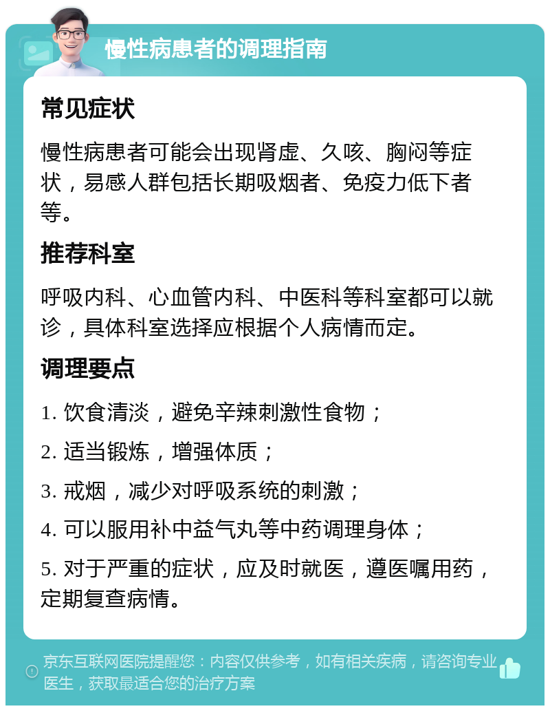 慢性病患者的调理指南 常见症状 慢性病患者可能会出现肾虚、久咳、胸闷等症状，易感人群包括长期吸烟者、免疫力低下者等。 推荐科室 呼吸内科、心血管内科、中医科等科室都可以就诊，具体科室选择应根据个人病情而定。 调理要点 1. 饮食清淡，避免辛辣刺激性食物； 2. 适当锻炼，增强体质； 3. 戒烟，减少对呼吸系统的刺激； 4. 可以服用补中益气丸等中药调理身体； 5. 对于严重的症状，应及时就医，遵医嘱用药，定期复查病情。