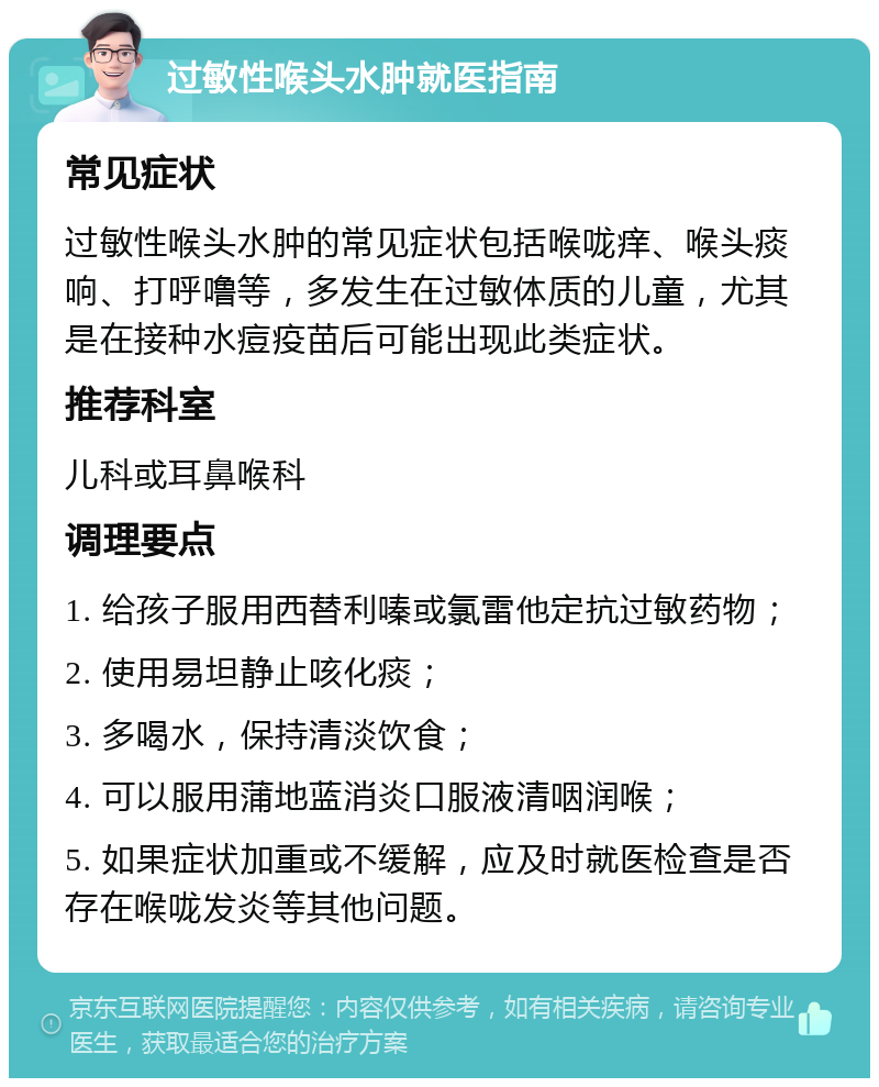 过敏性喉头水肿就医指南 常见症状 过敏性喉头水肿的常见症状包括喉咙痒、喉头痰响、打呼噜等，多发生在过敏体质的儿童，尤其是在接种水痘疫苗后可能出现此类症状。 推荐科室 儿科或耳鼻喉科 调理要点 1. 给孩子服用西替利嗪或氯雷他定抗过敏药物； 2. 使用易坦静止咳化痰； 3. 多喝水，保持清淡饮食； 4. 可以服用蒲地蓝消炎口服液清咽润喉； 5. 如果症状加重或不缓解，应及时就医检查是否存在喉咙发炎等其他问题。