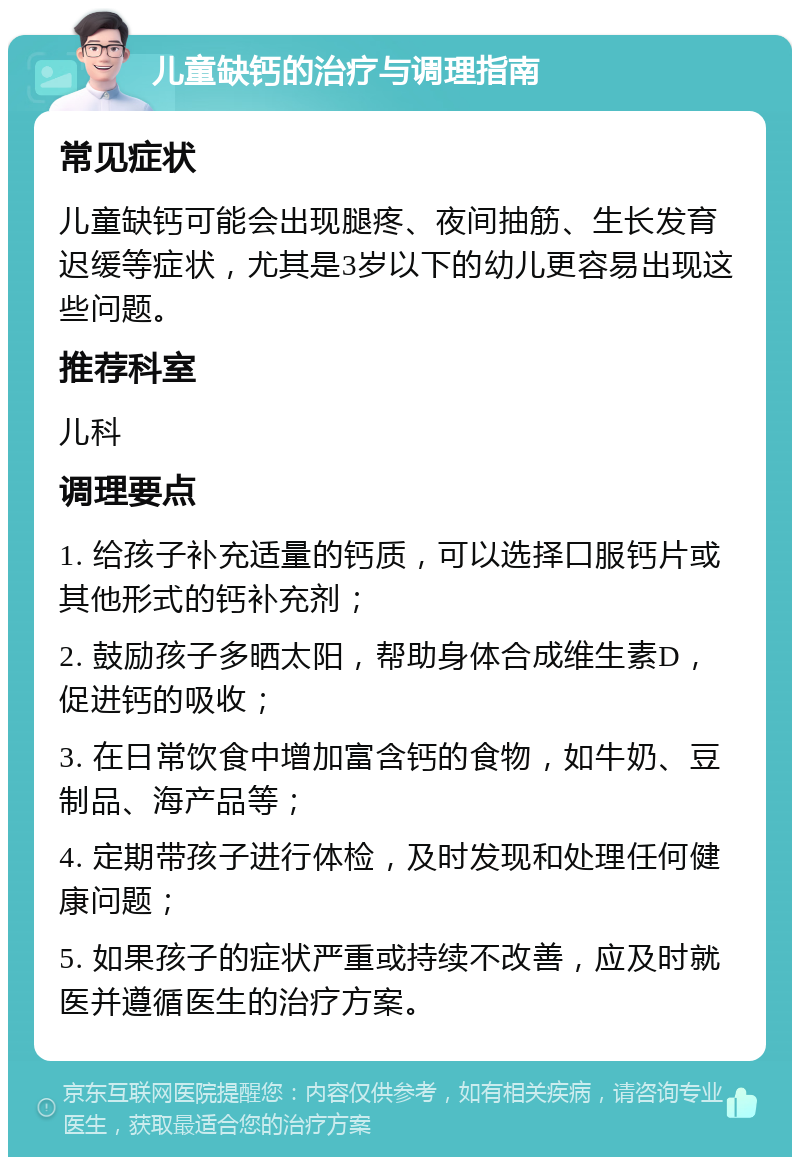 儿童缺钙的治疗与调理指南 常见症状 儿童缺钙可能会出现腿疼、夜间抽筋、生长发育迟缓等症状，尤其是3岁以下的幼儿更容易出现这些问题。 推荐科室 儿科 调理要点 1. 给孩子补充适量的钙质，可以选择口服钙片或其他形式的钙补充剂； 2. 鼓励孩子多晒太阳，帮助身体合成维生素D，促进钙的吸收； 3. 在日常饮食中增加富含钙的食物，如牛奶、豆制品、海产品等； 4. 定期带孩子进行体检，及时发现和处理任何健康问题； 5. 如果孩子的症状严重或持续不改善，应及时就医并遵循医生的治疗方案。