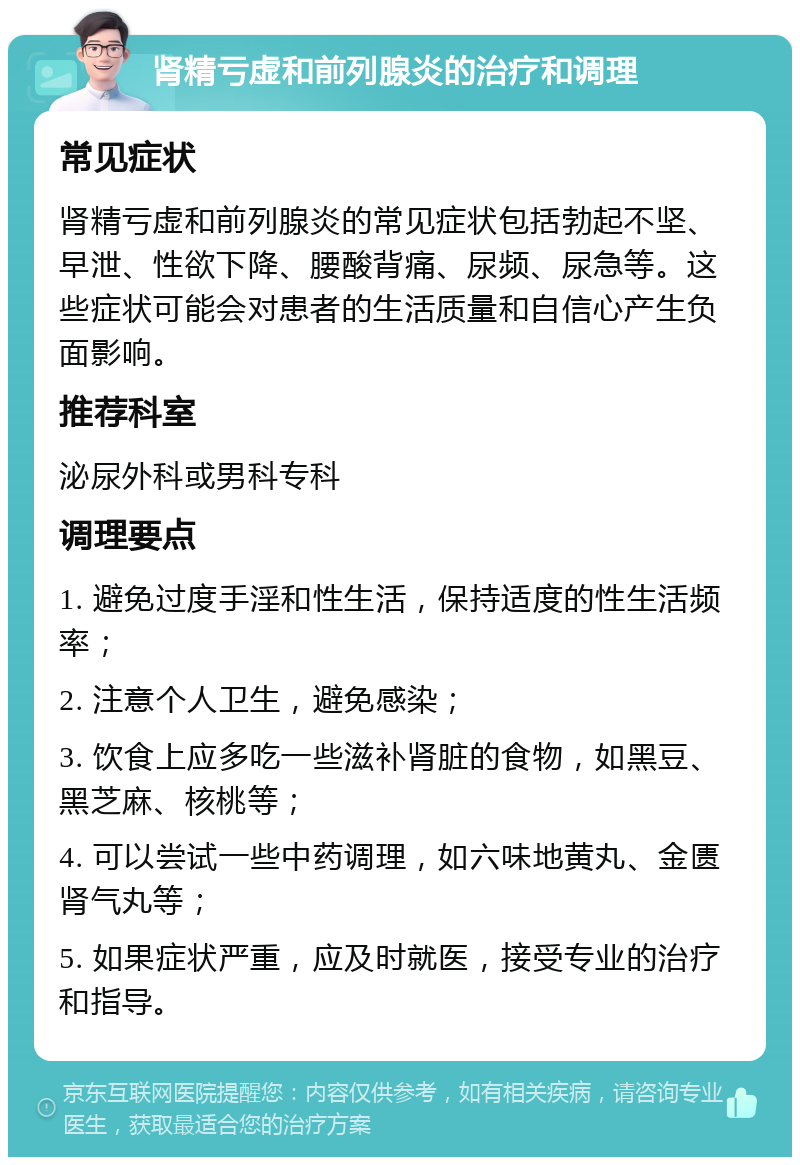 肾精亏虚和前列腺炎的治疗和调理 常见症状 肾精亏虚和前列腺炎的常见症状包括勃起不坚、早泄、性欲下降、腰酸背痛、尿频、尿急等。这些症状可能会对患者的生活质量和自信心产生负面影响。 推荐科室 泌尿外科或男科专科 调理要点 1. 避免过度手淫和性生活，保持适度的性生活频率； 2. 注意个人卫生，避免感染； 3. 饮食上应多吃一些滋补肾脏的食物，如黑豆、黑芝麻、核桃等； 4. 可以尝试一些中药调理，如六味地黄丸、金匮肾气丸等； 5. 如果症状严重，应及时就医，接受专业的治疗和指导。