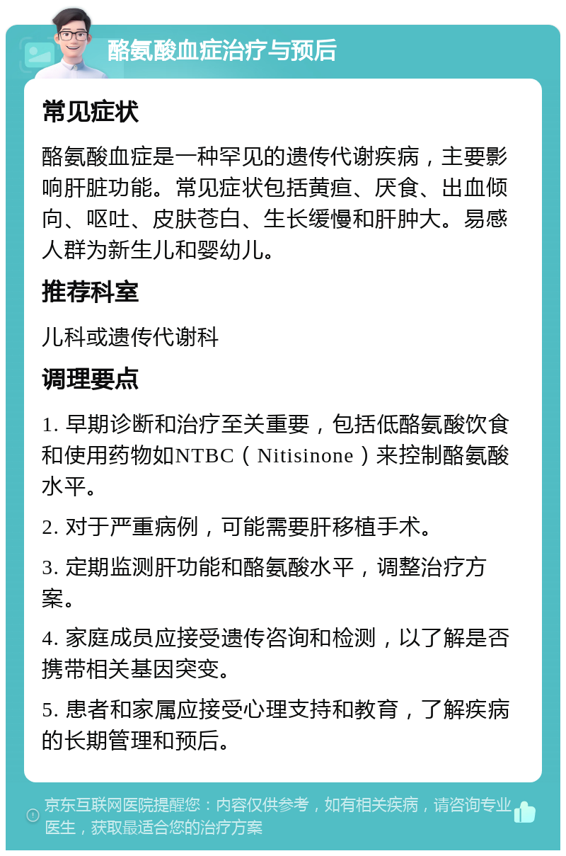 酪氨酸血症治疗与预后 常见症状 酪氨酸血症是一种罕见的遗传代谢疾病，主要影响肝脏功能。常见症状包括黄疸、厌食、出血倾向、呕吐、皮肤苍白、生长缓慢和肝肿大。易感人群为新生儿和婴幼儿。 推荐科室 儿科或遗传代谢科 调理要点 1. 早期诊断和治疗至关重要，包括低酪氨酸饮食和使用药物如NTBC（Nitisinone）来控制酪氨酸水平。 2. 对于严重病例，可能需要肝移植手术。 3. 定期监测肝功能和酪氨酸水平，调整治疗方案。 4. 家庭成员应接受遗传咨询和检测，以了解是否携带相关基因突变。 5. 患者和家属应接受心理支持和教育，了解疾病的长期管理和预后。