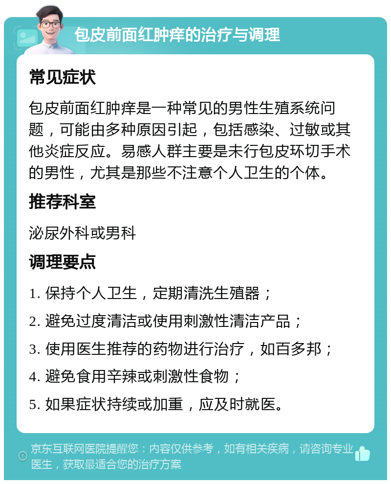 包皮前面红肿痒的治疗与调理 常见症状 包皮前面红肿痒是一种常见的男性生殖系统问题，可能由多种原因引起，包括感染、过敏或其他炎症反应。易感人群主要是未行包皮环切手术的男性，尤其是那些不注意个人卫生的个体。 推荐科室 泌尿外科或男科 调理要点 1. 保持个人卫生，定期清洗生殖器； 2. 避免过度清洁或使用刺激性清洁产品； 3. 使用医生推荐的药物进行治疗，如百多邦； 4. 避免食用辛辣或刺激性食物； 5. 如果症状持续或加重，应及时就医。