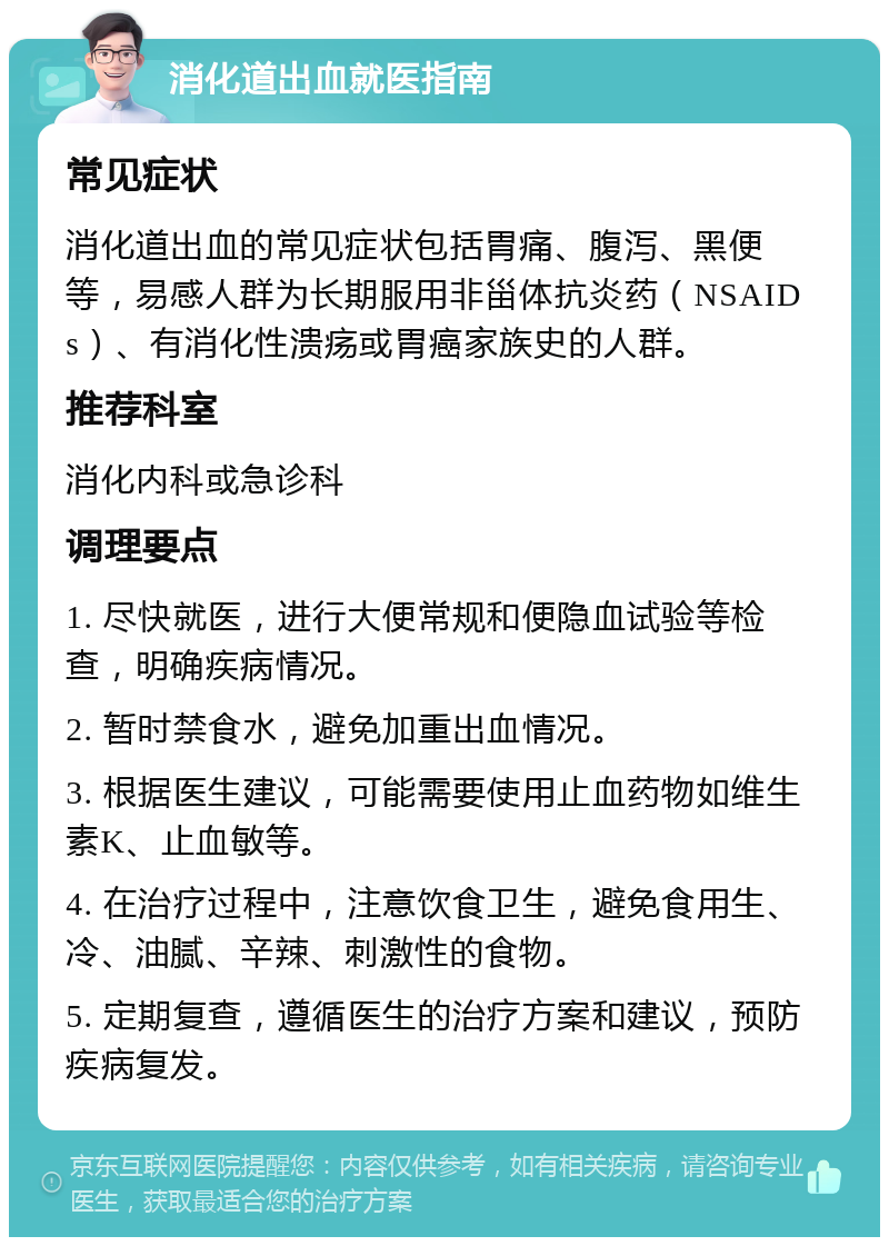 消化道出血就医指南 常见症状 消化道出血的常见症状包括胃痛、腹泻、黑便等，易感人群为长期服用非甾体抗炎药（NSAIDs）、有消化性溃疡或胃癌家族史的人群。 推荐科室 消化内科或急诊科 调理要点 1. 尽快就医，进行大便常规和便隐血试验等检查，明确疾病情况。 2. 暂时禁食水，避免加重出血情况。 3. 根据医生建议，可能需要使用止血药物如维生素K、止血敏等。 4. 在治疗过程中，注意饮食卫生，避免食用生、冷、油腻、辛辣、刺激性的食物。 5. 定期复查，遵循医生的治疗方案和建议，预防疾病复发。