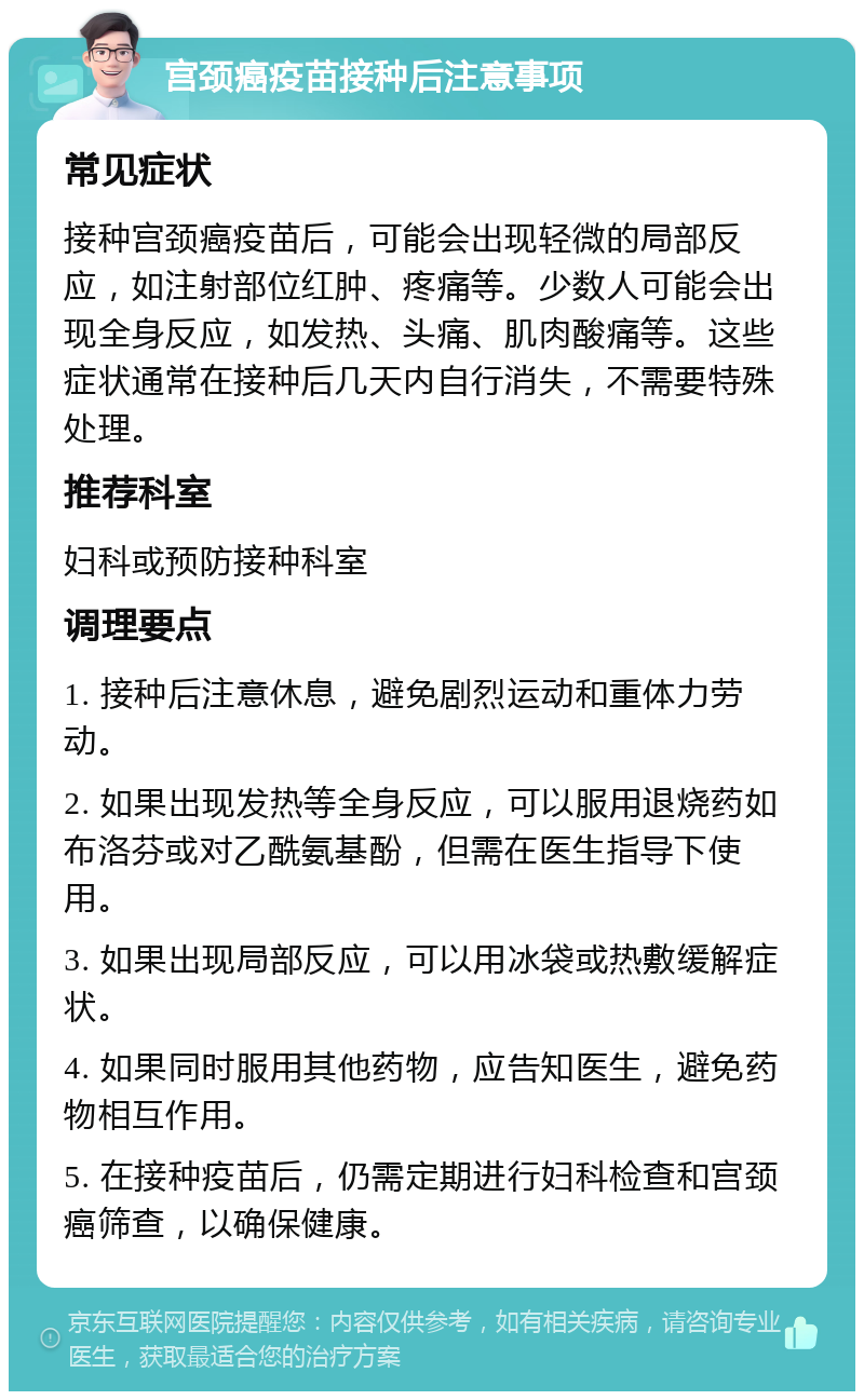 宫颈癌疫苗接种后注意事项 常见症状 接种宫颈癌疫苗后，可能会出现轻微的局部反应，如注射部位红肿、疼痛等。少数人可能会出现全身反应，如发热、头痛、肌肉酸痛等。这些症状通常在接种后几天内自行消失，不需要特殊处理。 推荐科室 妇科或预防接种科室 调理要点 1. 接种后注意休息，避免剧烈运动和重体力劳动。 2. 如果出现发热等全身反应，可以服用退烧药如布洛芬或对乙酰氨基酚，但需在医生指导下使用。 3. 如果出现局部反应，可以用冰袋或热敷缓解症状。 4. 如果同时服用其他药物，应告知医生，避免药物相互作用。 5. 在接种疫苗后，仍需定期进行妇科检查和宫颈癌筛查，以确保健康。