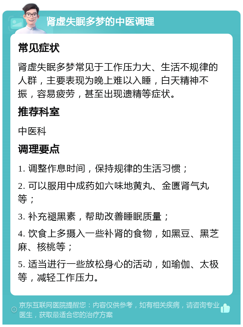 肾虚失眠多梦的中医调理 常见症状 肾虚失眠多梦常见于工作压力大、生活不规律的人群，主要表现为晚上难以入睡，白天精神不振，容易疲劳，甚至出现遗精等症状。 推荐科室 中医科 调理要点 1. 调整作息时间，保持规律的生活习惯； 2. 可以服用中成药如六味地黄丸、金匮肾气丸等； 3. 补充褪黑素，帮助改善睡眠质量； 4. 饮食上多摄入一些补肾的食物，如黑豆、黑芝麻、核桃等； 5. 适当进行一些放松身心的活动，如瑜伽、太极等，减轻工作压力。