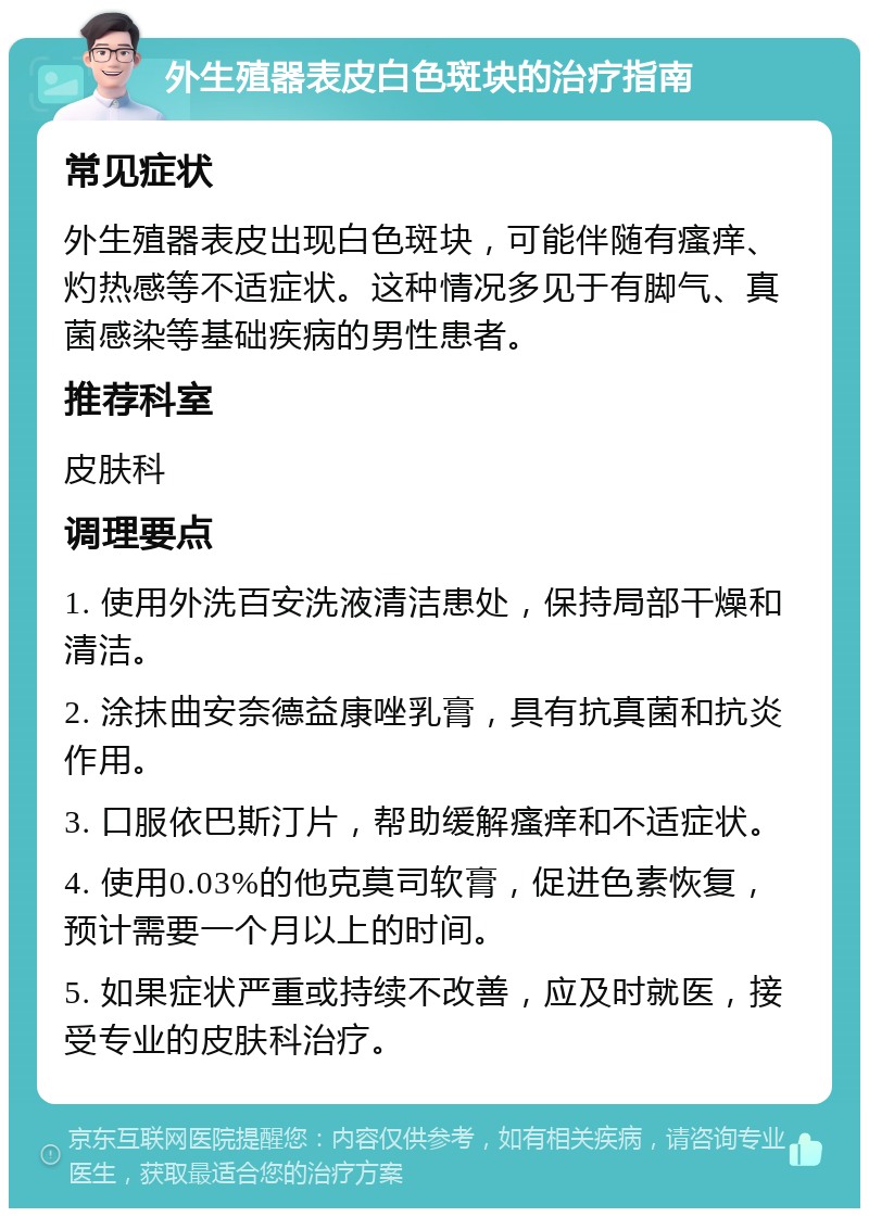 外生殖器表皮白色斑块的治疗指南 常见症状 外生殖器表皮出现白色斑块，可能伴随有瘙痒、灼热感等不适症状。这种情况多见于有脚气、真菌感染等基础疾病的男性患者。 推荐科室 皮肤科 调理要点 1. 使用外洗百安洗液清洁患处，保持局部干燥和清洁。 2. 涂抹曲安奈德益康唑乳膏，具有抗真菌和抗炎作用。 3. 口服依巴斯汀片，帮助缓解瘙痒和不适症状。 4. 使用0.03%的他克莫司软膏，促进色素恢复，预计需要一个月以上的时间。 5. 如果症状严重或持续不改善，应及时就医，接受专业的皮肤科治疗。