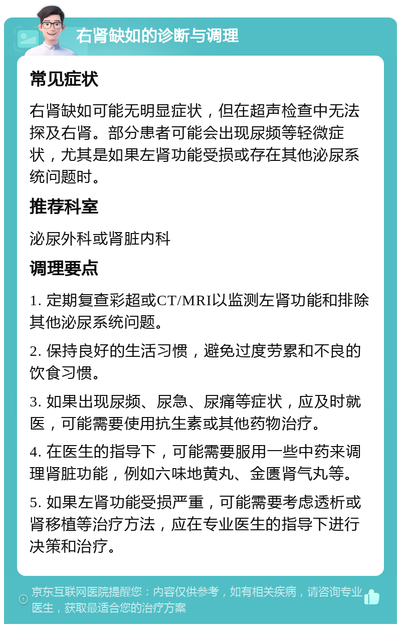 右肾缺如的诊断与调理 常见症状 右肾缺如可能无明显症状，但在超声检查中无法探及右肾。部分患者可能会出现尿频等轻微症状，尤其是如果左肾功能受损或存在其他泌尿系统问题时。 推荐科室 泌尿外科或肾脏内科 调理要点 1. 定期复查彩超或CT/MRI以监测左肾功能和排除其他泌尿系统问题。 2. 保持良好的生活习惯，避免过度劳累和不良的饮食习惯。 3. 如果出现尿频、尿急、尿痛等症状，应及时就医，可能需要使用抗生素或其他药物治疗。 4. 在医生的指导下，可能需要服用一些中药来调理肾脏功能，例如六味地黄丸、金匮肾气丸等。 5. 如果左肾功能受损严重，可能需要考虑透析或肾移植等治疗方法，应在专业医生的指导下进行决策和治疗。