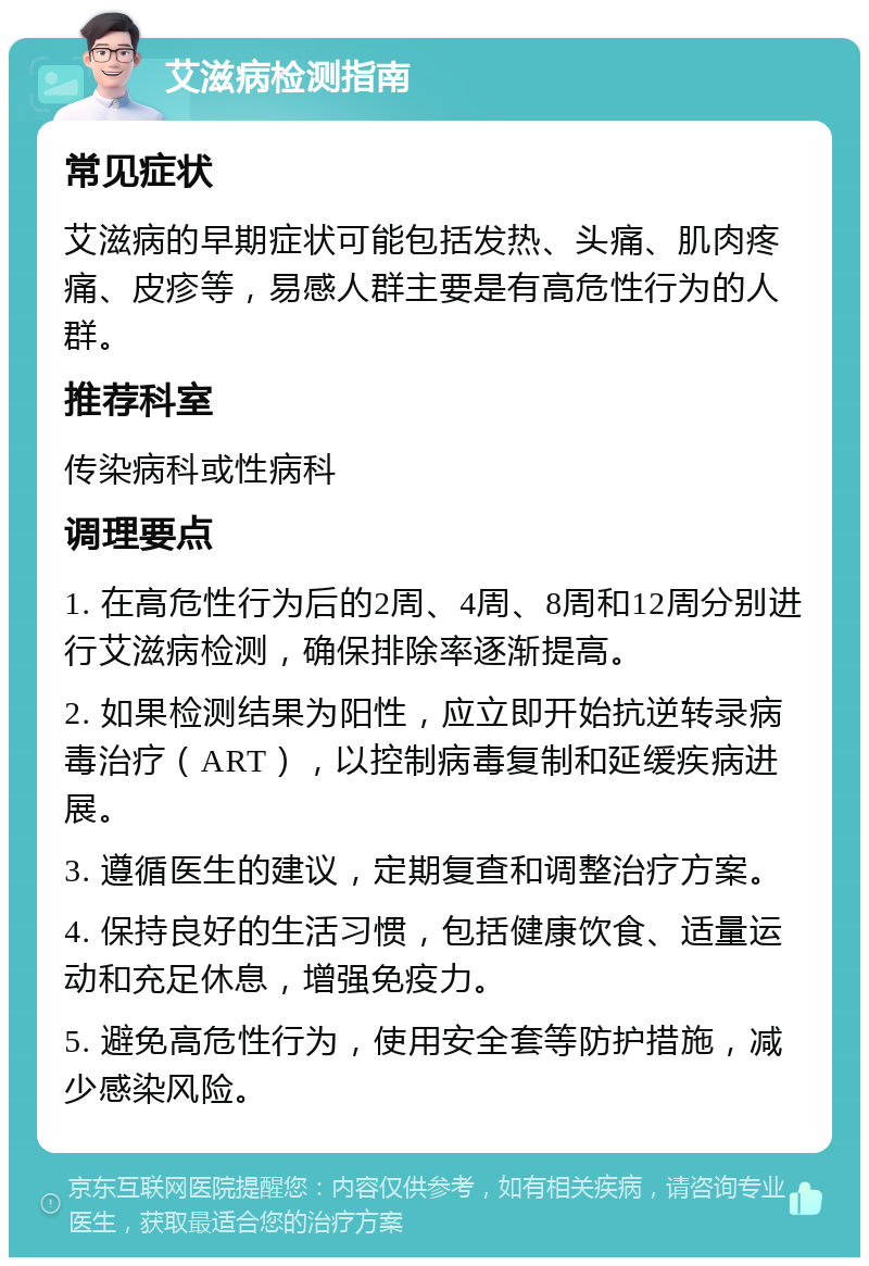 艾滋病检测指南 常见症状 艾滋病的早期症状可能包括发热、头痛、肌肉疼痛、皮疹等，易感人群主要是有高危性行为的人群。 推荐科室 传染病科或性病科 调理要点 1. 在高危性行为后的2周、4周、8周和12周分别进行艾滋病检测，确保排除率逐渐提高。 2. 如果检测结果为阳性，应立即开始抗逆转录病毒治疗（ART），以控制病毒复制和延缓疾病进展。 3. 遵循医生的建议，定期复查和调整治疗方案。 4. 保持良好的生活习惯，包括健康饮食、适量运动和充足休息，增强免疫力。 5. 避免高危性行为，使用安全套等防护措施，减少感染风险。