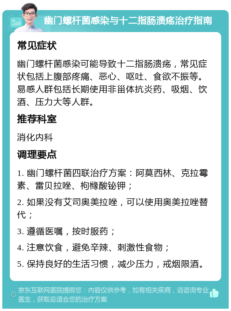 幽门螺杆菌感染与十二指肠溃疡治疗指南 常见症状 幽门螺杆菌感染可能导致十二指肠溃疡，常见症状包括上腹部疼痛、恶心、呕吐、食欲不振等。易感人群包括长期使用非甾体抗炎药、吸烟、饮酒、压力大等人群。 推荐科室 消化内科 调理要点 1. 幽门螺杆菌四联治疗方案：阿莫西林、克拉霉素、雷贝拉唑、枸橼酸铋钾； 2. 如果没有艾司奥美拉唑，可以使用奥美拉唑替代； 3. 遵循医嘱，按时服药； 4. 注意饮食，避免辛辣、刺激性食物； 5. 保持良好的生活习惯，减少压力，戒烟限酒。