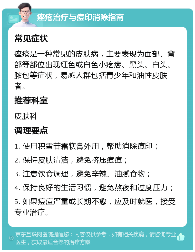 痤疮治疗与痘印消除指南 常见症状 痤疮是一种常见的皮肤病，主要表现为面部、背部等部位出现红色或白色小疙瘩、黑头、白头、脓包等症状，易感人群包括青少年和油性皮肤者。 推荐科室 皮肤科 调理要点 1. 使用积雪苷霜软膏外用，帮助消除痘印； 2. 保持皮肤清洁，避免挤压痘痘； 3. 注意饮食调理，避免辛辣、油腻食物； 4. 保持良好的生活习惯，避免熬夜和过度压力； 5. 如果痘痘严重或长期不愈，应及时就医，接受专业治疗。