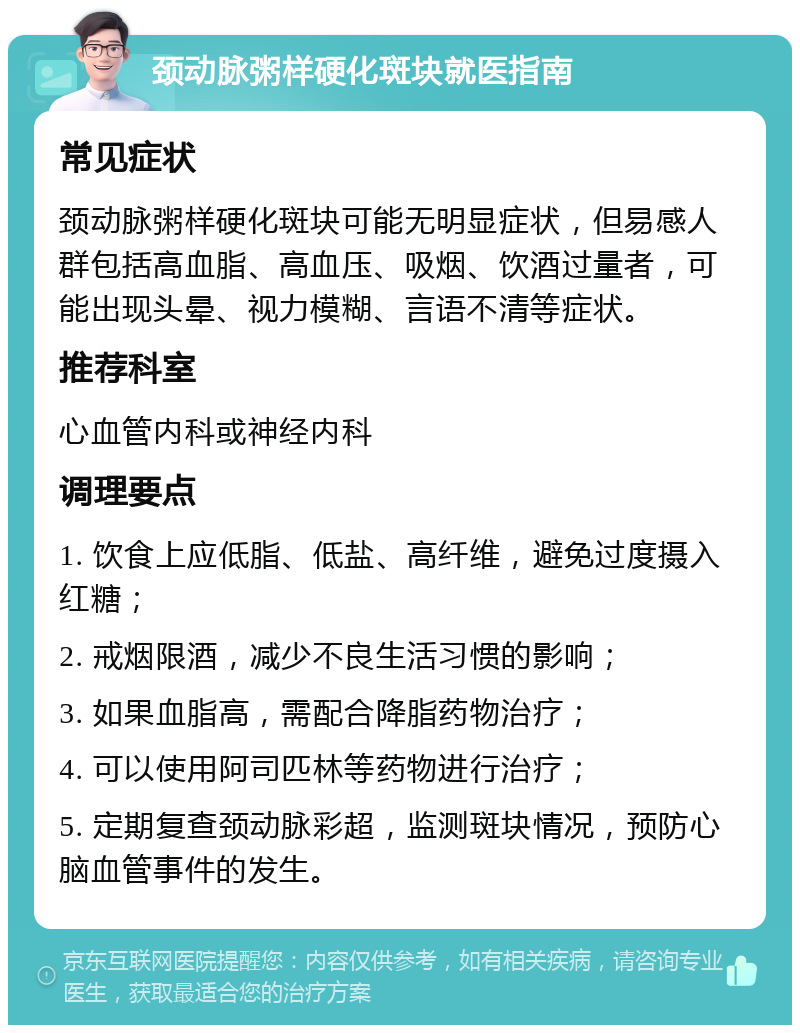 颈动脉粥样硬化斑块就医指南 常见症状 颈动脉粥样硬化斑块可能无明显症状，但易感人群包括高血脂、高血压、吸烟、饮酒过量者，可能出现头晕、视力模糊、言语不清等症状。 推荐科室 心血管内科或神经内科 调理要点 1. 饮食上应低脂、低盐、高纤维，避免过度摄入红糖； 2. 戒烟限酒，减少不良生活习惯的影响； 3. 如果血脂高，需配合降脂药物治疗； 4. 可以使用阿司匹林等药物进行治疗； 5. 定期复查颈动脉彩超，监测斑块情况，预防心脑血管事件的发生。