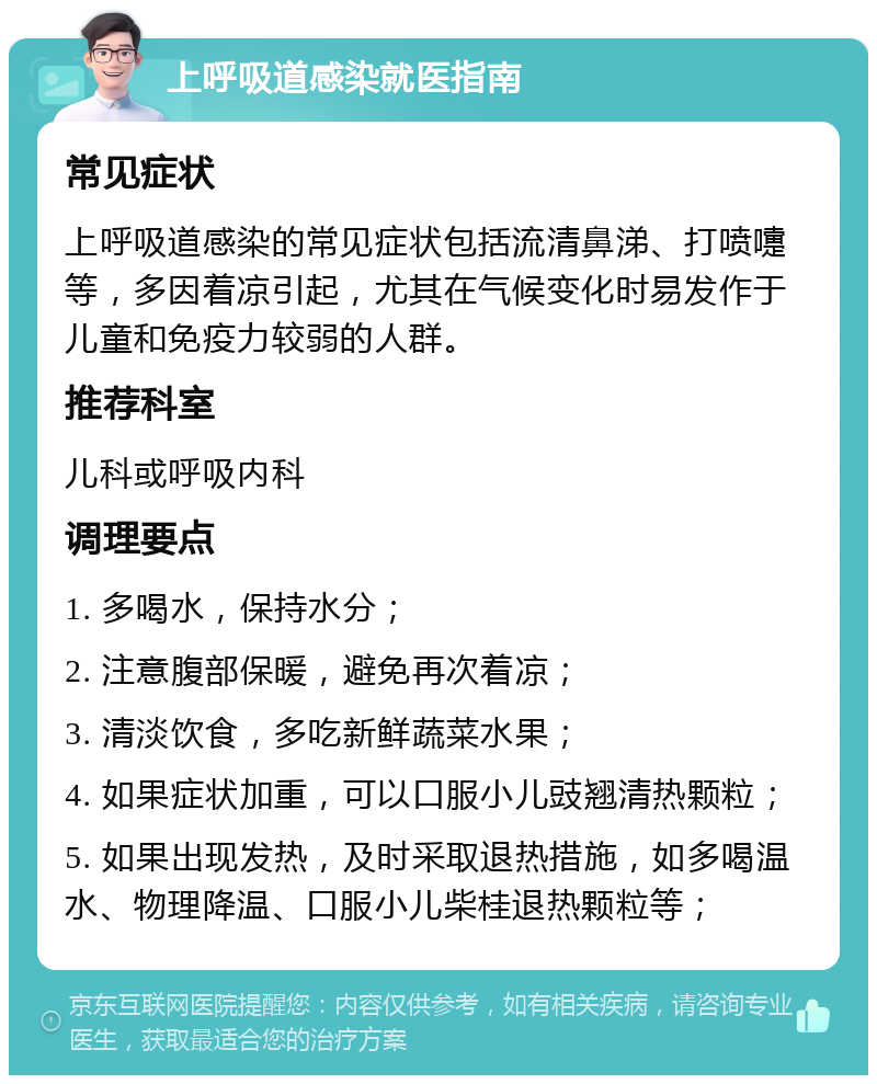 上呼吸道感染就医指南 常见症状 上呼吸道感染的常见症状包括流清鼻涕、打喷嚏等，多因着凉引起，尤其在气候变化时易发作于儿童和免疫力较弱的人群。 推荐科室 儿科或呼吸内科 调理要点 1. 多喝水，保持水分； 2. 注意腹部保暖，避免再次着凉； 3. 清淡饮食，多吃新鲜蔬菜水果； 4. 如果症状加重，可以口服小儿豉翘清热颗粒； 5. 如果出现发热，及时采取退热措施，如多喝温水、物理降温、口服小儿柴桂退热颗粒等；