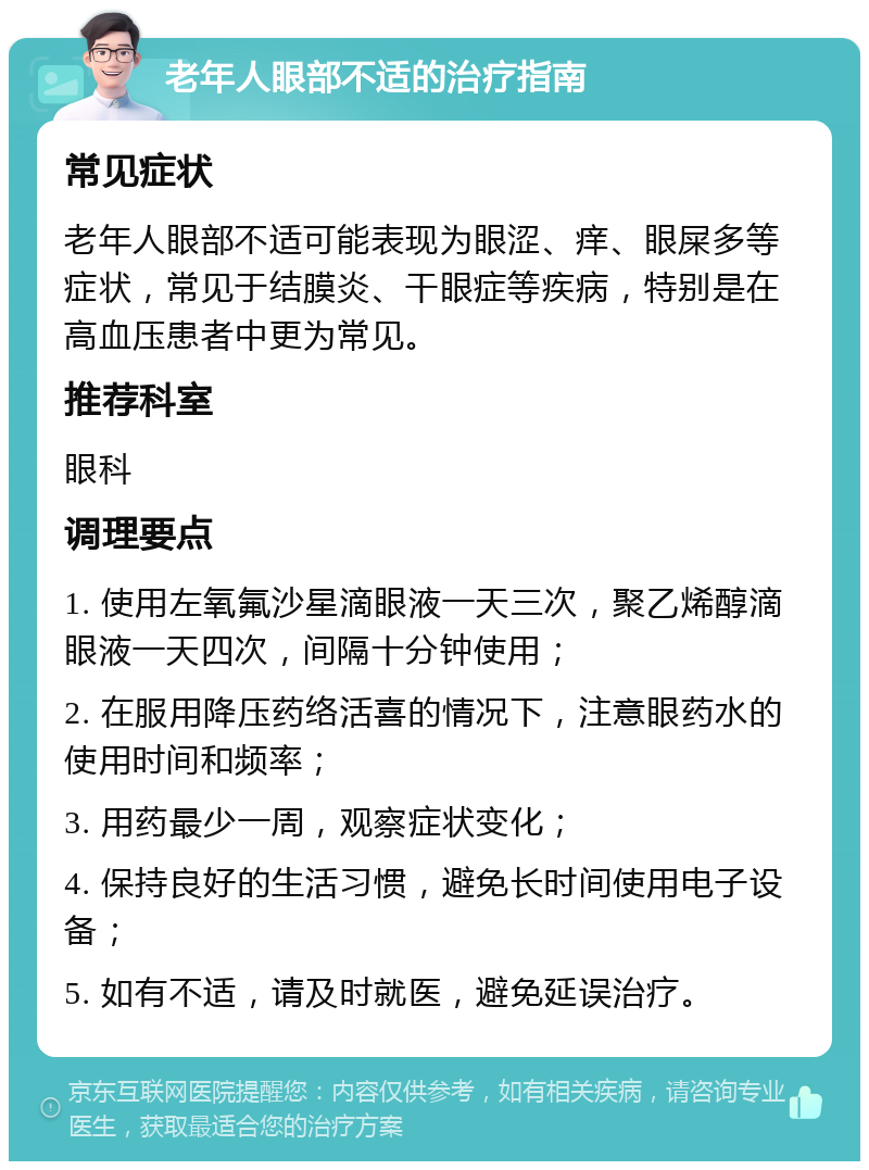 老年人眼部不适的治疗指南 常见症状 老年人眼部不适可能表现为眼涩、痒、眼屎多等症状，常见于结膜炎、干眼症等疾病，特别是在高血压患者中更为常见。 推荐科室 眼科 调理要点 1. 使用左氧氟沙星滴眼液一天三次，聚乙烯醇滴眼液一天四次，间隔十分钟使用； 2. 在服用降压药络活喜的情况下，注意眼药水的使用时间和频率； 3. 用药最少一周，观察症状变化； 4. 保持良好的生活习惯，避免长时间使用电子设备； 5. 如有不适，请及时就医，避免延误治疗。