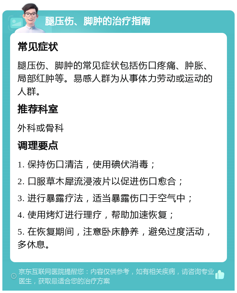 腿压伤、脚肿的治疗指南 常见症状 腿压伤、脚肿的常见症状包括伤口疼痛、肿胀、局部红肿等。易感人群为从事体力劳动或运动的人群。 推荐科室 外科或骨科 调理要点 1. 保持伤口清洁，使用碘伏消毒； 2. 口服草木犀流浸液片以促进伤口愈合； 3. 进行暴露疗法，适当暴露伤口于空气中； 4. 使用烤灯进行理疗，帮助加速恢复； 5. 在恢复期间，注意卧床静养，避免过度活动，多休息。