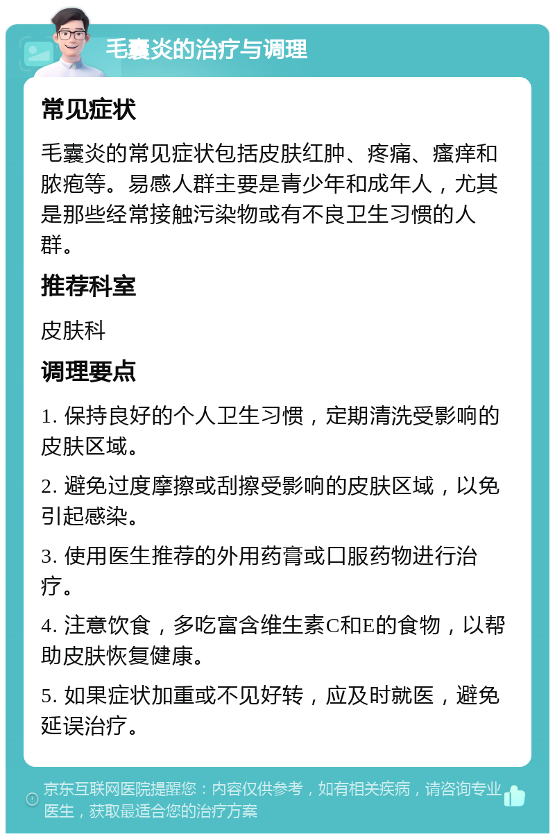 毛囊炎的治疗与调理 常见症状 毛囊炎的常见症状包括皮肤红肿、疼痛、瘙痒和脓疱等。易感人群主要是青少年和成年人，尤其是那些经常接触污染物或有不良卫生习惯的人群。 推荐科室 皮肤科 调理要点 1. 保持良好的个人卫生习惯，定期清洗受影响的皮肤区域。 2. 避免过度摩擦或刮擦受影响的皮肤区域，以免引起感染。 3. 使用医生推荐的外用药膏或口服药物进行治疗。 4. 注意饮食，多吃富含维生素C和E的食物，以帮助皮肤恢复健康。 5. 如果症状加重或不见好转，应及时就医，避免延误治疗。