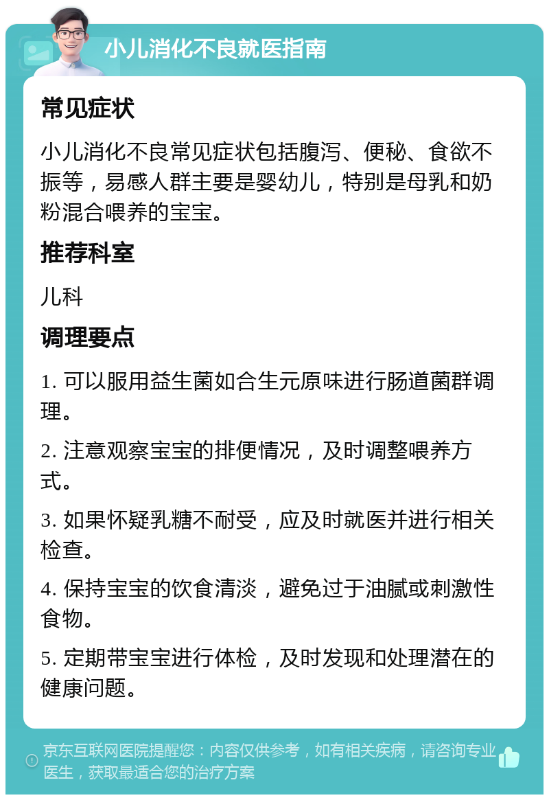 小儿消化不良就医指南 常见症状 小儿消化不良常见症状包括腹泻、便秘、食欲不振等，易感人群主要是婴幼儿，特别是母乳和奶粉混合喂养的宝宝。 推荐科室 儿科 调理要点 1. 可以服用益生菌如合生元原味进行肠道菌群调理。 2. 注意观察宝宝的排便情况，及时调整喂养方式。 3. 如果怀疑乳糖不耐受，应及时就医并进行相关检查。 4. 保持宝宝的饮食清淡，避免过于油腻或刺激性食物。 5. 定期带宝宝进行体检，及时发现和处理潜在的健康问题。