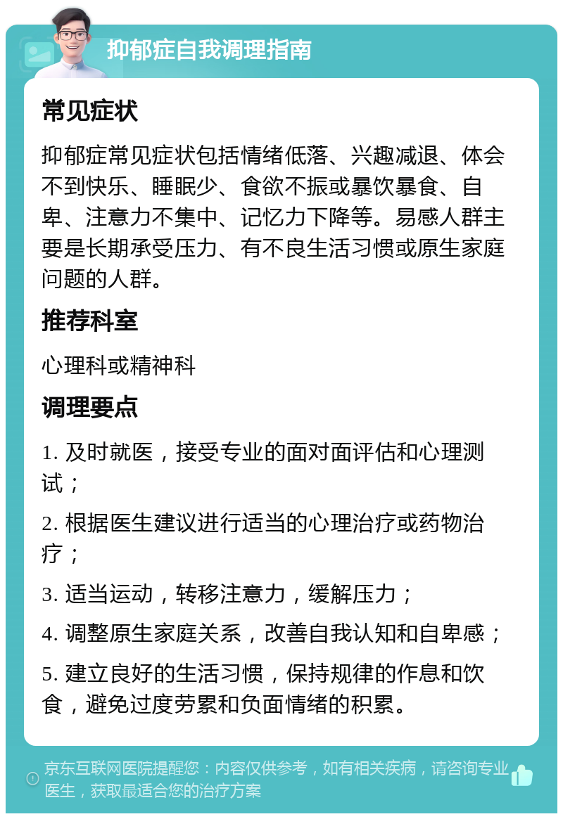 抑郁症自我调理指南 常见症状 抑郁症常见症状包括情绪低落、兴趣减退、体会不到快乐、睡眠少、食欲不振或暴饮暴食、自卑、注意力不集中、记忆力下降等。易感人群主要是长期承受压力、有不良生活习惯或原生家庭问题的人群。 推荐科室 心理科或精神科 调理要点 1. 及时就医，接受专业的面对面评估和心理测试； 2. 根据医生建议进行适当的心理治疗或药物治疗； 3. 适当运动，转移注意力，缓解压力； 4. 调整原生家庭关系，改善自我认知和自卑感； 5. 建立良好的生活习惯，保持规律的作息和饮食，避免过度劳累和负面情绪的积累。