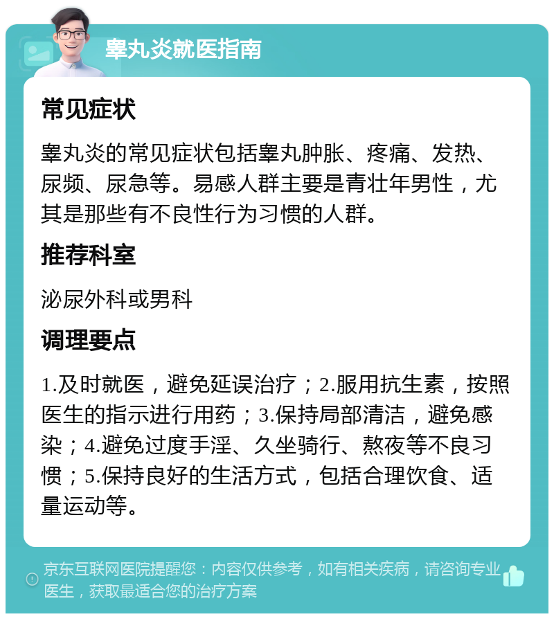 睾丸炎就医指南 常见症状 睾丸炎的常见症状包括睾丸肿胀、疼痛、发热、尿频、尿急等。易感人群主要是青壮年男性，尤其是那些有不良性行为习惯的人群。 推荐科室 泌尿外科或男科 调理要点 1.及时就医，避免延误治疗；2.服用抗生素，按照医生的指示进行用药；3.保持局部清洁，避免感染；4.避免过度手淫、久坐骑行、熬夜等不良习惯；5.保持良好的生活方式，包括合理饮食、适量运动等。