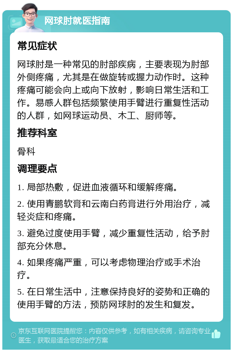 网球肘就医指南 常见症状 网球肘是一种常见的肘部疾病，主要表现为肘部外侧疼痛，尤其是在做旋转或握力动作时。这种疼痛可能会向上或向下放射，影响日常生活和工作。易感人群包括频繁使用手臂进行重复性活动的人群，如网球运动员、木工、厨师等。 推荐科室 骨科 调理要点 1. 局部热敷，促进血液循环和缓解疼痛。 2. 使用青鹏软膏和云南白药膏进行外用治疗，减轻炎症和疼痛。 3. 避免过度使用手臂，减少重复性活动，给予肘部充分休息。 4. 如果疼痛严重，可以考虑物理治疗或手术治疗。 5. 在日常生活中，注意保持良好的姿势和正确的使用手臂的方法，预防网球肘的发生和复发。