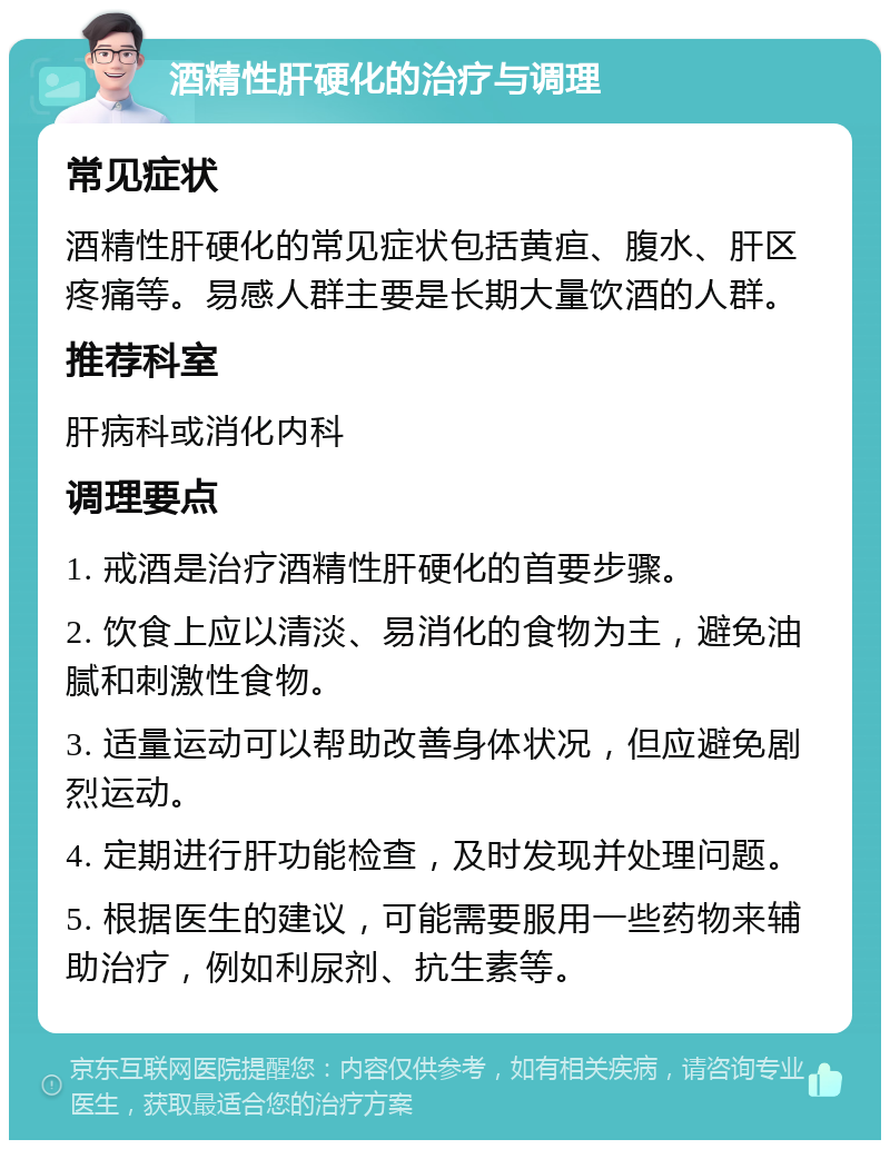 酒精性肝硬化的治疗与调理 常见症状 酒精性肝硬化的常见症状包括黄疸、腹水、肝区疼痛等。易感人群主要是长期大量饮酒的人群。 推荐科室 肝病科或消化内科 调理要点 1. 戒酒是治疗酒精性肝硬化的首要步骤。 2. 饮食上应以清淡、易消化的食物为主，避免油腻和刺激性食物。 3. 适量运动可以帮助改善身体状况，但应避免剧烈运动。 4. 定期进行肝功能检查，及时发现并处理问题。 5. 根据医生的建议，可能需要服用一些药物来辅助治疗，例如利尿剂、抗生素等。