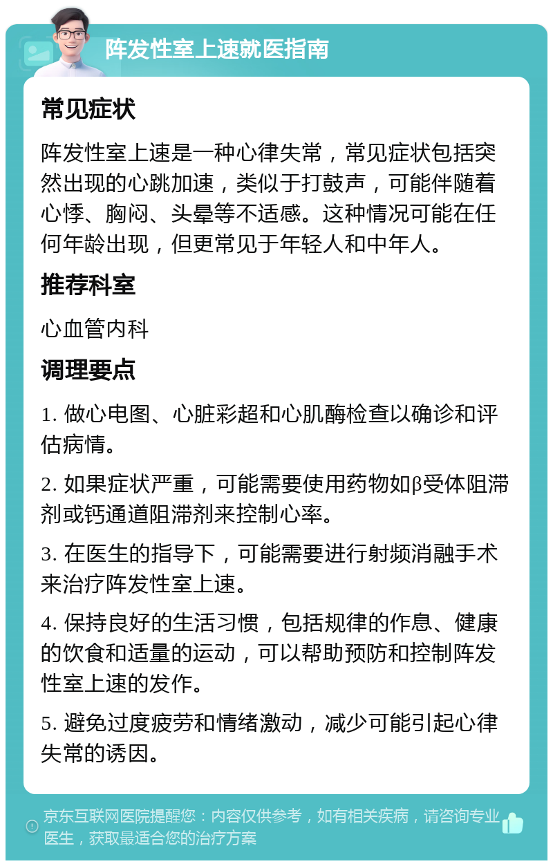 阵发性室上速就医指南 常见症状 阵发性室上速是一种心律失常，常见症状包括突然出现的心跳加速，类似于打鼓声，可能伴随着心悸、胸闷、头晕等不适感。这种情况可能在任何年龄出现，但更常见于年轻人和中年人。 推荐科室 心血管内科 调理要点 1. 做心电图、心脏彩超和心肌酶检查以确诊和评估病情。 2. 如果症状严重，可能需要使用药物如β受体阻滞剂或钙通道阻滞剂来控制心率。 3. 在医生的指导下，可能需要进行射频消融手术来治疗阵发性室上速。 4. 保持良好的生活习惯，包括规律的作息、健康的饮食和适量的运动，可以帮助预防和控制阵发性室上速的发作。 5. 避免过度疲劳和情绪激动，减少可能引起心律失常的诱因。