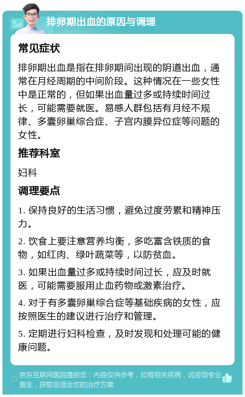 排卵期出血的原因与调理 常见症状 排卵期出血是指在排卵期间出现的阴道出血，通常在月经周期的中间阶段。这种情况在一些女性中是正常的，但如果出血量过多或持续时间过长，可能需要就医。易感人群包括有月经不规律、多囊卵巢综合症、子宫内膜异位症等问题的女性。 推荐科室 妇科 调理要点 1. 保持良好的生活习惯，避免过度劳累和精神压力。 2. 饮食上要注意营养均衡，多吃富含铁质的食物，如红肉、绿叶蔬菜等，以防贫血。 3. 如果出血量过多或持续时间过长，应及时就医，可能需要服用止血药物或激素治疗。 4. 对于有多囊卵巢综合症等基础疾病的女性，应按照医生的建议进行治疗和管理。 5. 定期进行妇科检查，及时发现和处理可能的健康问题。