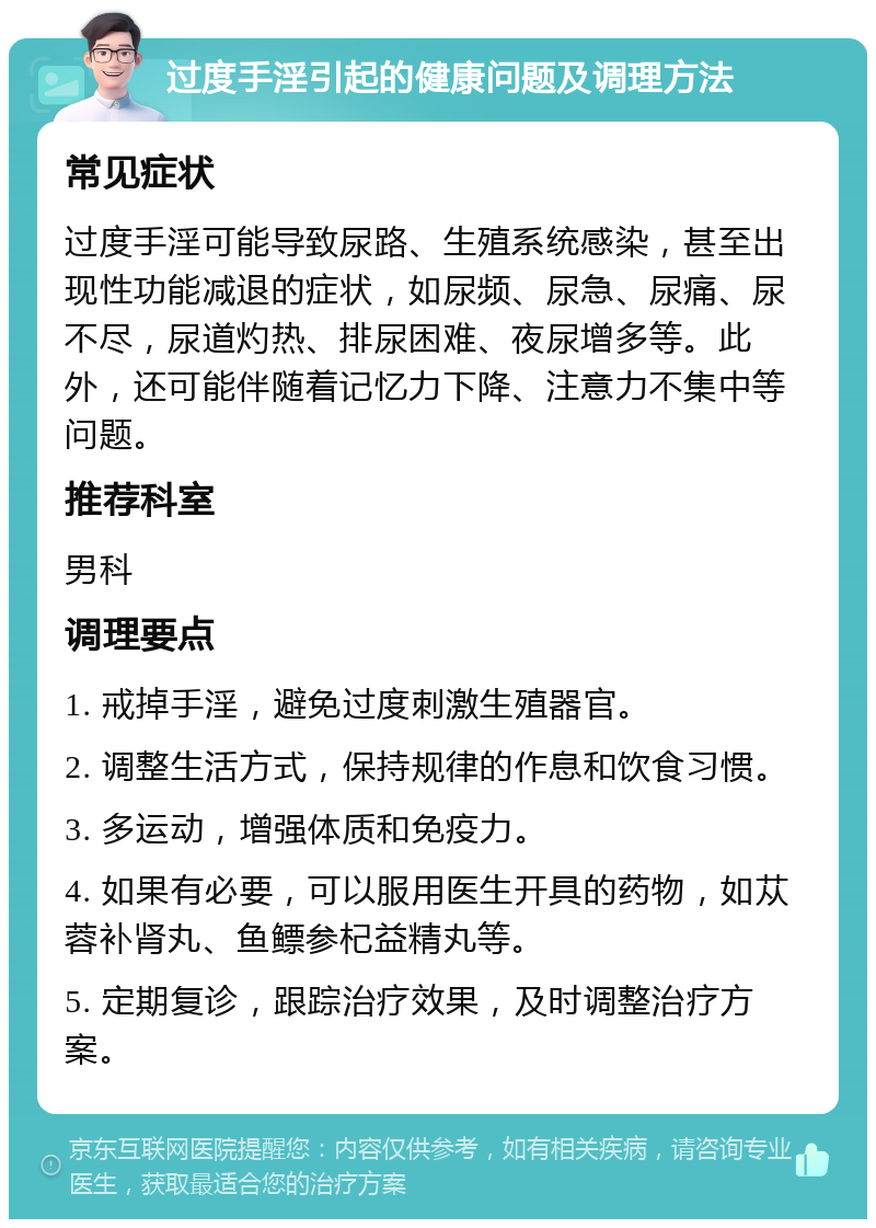 过度手淫引起的健康问题及调理方法 常见症状 过度手淫可能导致尿路、生殖系统感染，甚至出现性功能减退的症状，如尿频、尿急、尿痛、尿不尽，尿道灼热、排尿困难、夜尿增多等。此外，还可能伴随着记忆力下降、注意力不集中等问题。 推荐科室 男科 调理要点 1. 戒掉手淫，避免过度刺激生殖器官。 2. 调整生活方式，保持规律的作息和饮食习惯。 3. 多运动，增强体质和免疫力。 4. 如果有必要，可以服用医生开具的药物，如苁蓉补肾丸、鱼鳔参杞益精丸等。 5. 定期复诊，跟踪治疗效果，及时调整治疗方案。