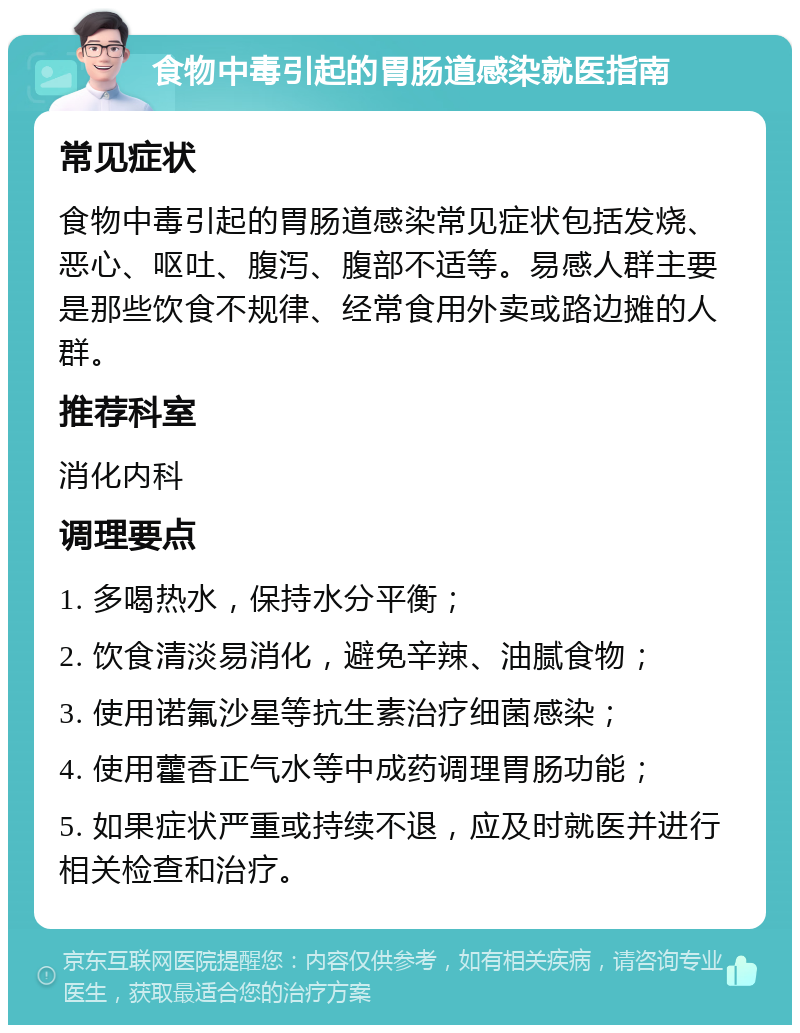 食物中毒引起的胃肠道感染就医指南 常见症状 食物中毒引起的胃肠道感染常见症状包括发烧、恶心、呕吐、腹泻、腹部不适等。易感人群主要是那些饮食不规律、经常食用外卖或路边摊的人群。 推荐科室 消化内科 调理要点 1. 多喝热水，保持水分平衡； 2. 饮食清淡易消化，避免辛辣、油腻食物； 3. 使用诺氟沙星等抗生素治疗细菌感染； 4. 使用藿香正气水等中成药调理胃肠功能； 5. 如果症状严重或持续不退，应及时就医并进行相关检查和治疗。