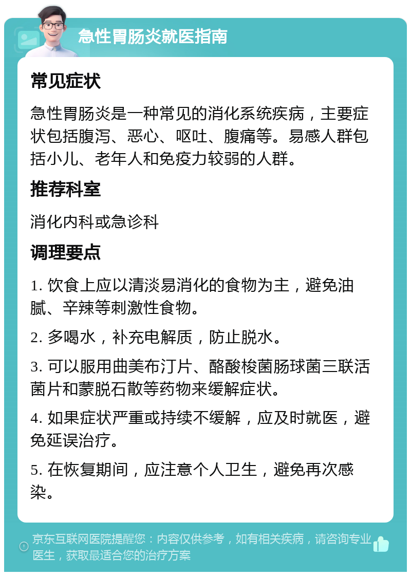 急性胃肠炎就医指南 常见症状 急性胃肠炎是一种常见的消化系统疾病，主要症状包括腹泻、恶心、呕吐、腹痛等。易感人群包括小儿、老年人和免疫力较弱的人群。 推荐科室 消化内科或急诊科 调理要点 1. 饮食上应以清淡易消化的食物为主，避免油腻、辛辣等刺激性食物。 2. 多喝水，补充电解质，防止脱水。 3. 可以服用曲美布汀片、酪酸梭菌肠球菌三联活菌片和蒙脱石散等药物来缓解症状。 4. 如果症状严重或持续不缓解，应及时就医，避免延误治疗。 5. 在恢复期间，应注意个人卫生，避免再次感染。