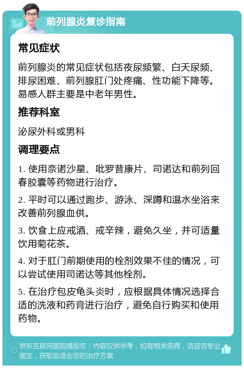 前列腺炎复诊指南 常见症状 前列腺炎的常见症状包括夜尿频繁、白天尿频、排尿困难、前列腺肛门处疼痛、性功能下降等。易感人群主要是中老年男性。 推荐科室 泌尿外科或男科 调理要点 1. 使用奈诺沙星、吡罗昔康片、司诺达和前列回春胶囊等药物进行治疗。 2. 平时可以通过跑步、游泳、深蹲和温水坐浴来改善前列腺血供。 3. 饮食上应戒酒、戒辛辣，避免久坐，并可适量饮用菊花茶。 4. 对于肛门前期使用的栓剂效果不佳的情况，可以尝试使用司诺达等其他栓剂。 5. 在治疗包皮龟头炎时，应根据具体情况选择合适的洗液和药膏进行治疗，避免自行购买和使用药物。