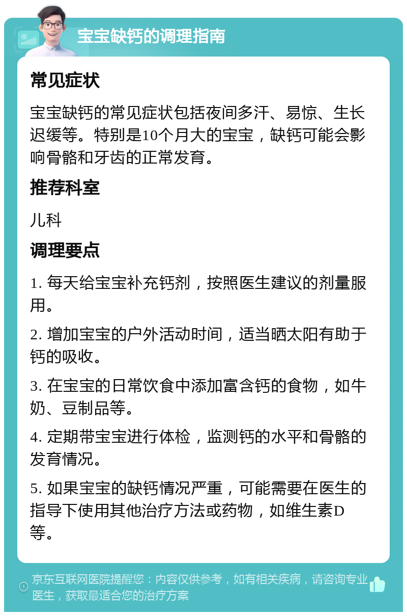 宝宝缺钙的调理指南 常见症状 宝宝缺钙的常见症状包括夜间多汗、易惊、生长迟缓等。特别是10个月大的宝宝，缺钙可能会影响骨骼和牙齿的正常发育。 推荐科室 儿科 调理要点 1. 每天给宝宝补充钙剂，按照医生建议的剂量服用。 2. 增加宝宝的户外活动时间，适当晒太阳有助于钙的吸收。 3. 在宝宝的日常饮食中添加富含钙的食物，如牛奶、豆制品等。 4. 定期带宝宝进行体检，监测钙的水平和骨骼的发育情况。 5. 如果宝宝的缺钙情况严重，可能需要在医生的指导下使用其他治疗方法或药物，如维生素D等。