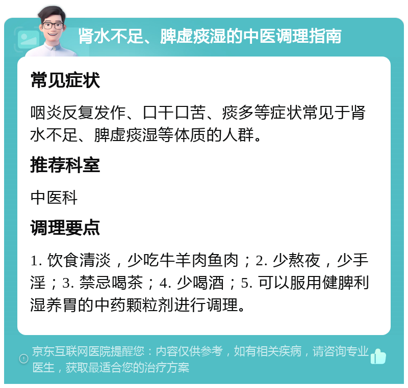 肾水不足、脾虚痰湿的中医调理指南 常见症状 咽炎反复发作、口干口苦、痰多等症状常见于肾水不足、脾虚痰湿等体质的人群。 推荐科室 中医科 调理要点 1. 饮食清淡，少吃牛羊肉鱼肉；2. 少熬夜，少手淫；3. 禁忌喝茶；4. 少喝酒；5. 可以服用健脾利湿养胃的中药颗粒剂进行调理。