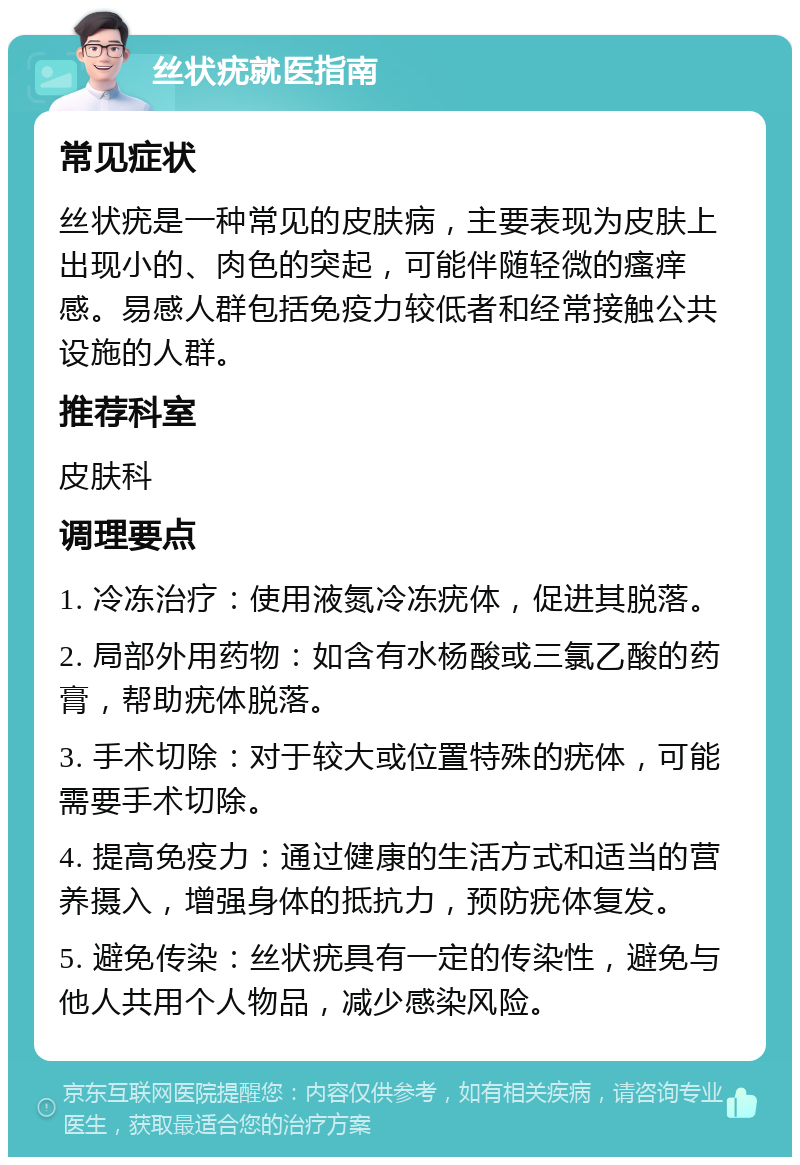 丝状疣就医指南 常见症状 丝状疣是一种常见的皮肤病，主要表现为皮肤上出现小的、肉色的突起，可能伴随轻微的瘙痒感。易感人群包括免疫力较低者和经常接触公共设施的人群。 推荐科室 皮肤科 调理要点 1. 冷冻治疗：使用液氮冷冻疣体，促进其脱落。 2. 局部外用药物：如含有水杨酸或三氯乙酸的药膏，帮助疣体脱落。 3. 手术切除：对于较大或位置特殊的疣体，可能需要手术切除。 4. 提高免疫力：通过健康的生活方式和适当的营养摄入，增强身体的抵抗力，预防疣体复发。 5. 避免传染：丝状疣具有一定的传染性，避免与他人共用个人物品，减少感染风险。