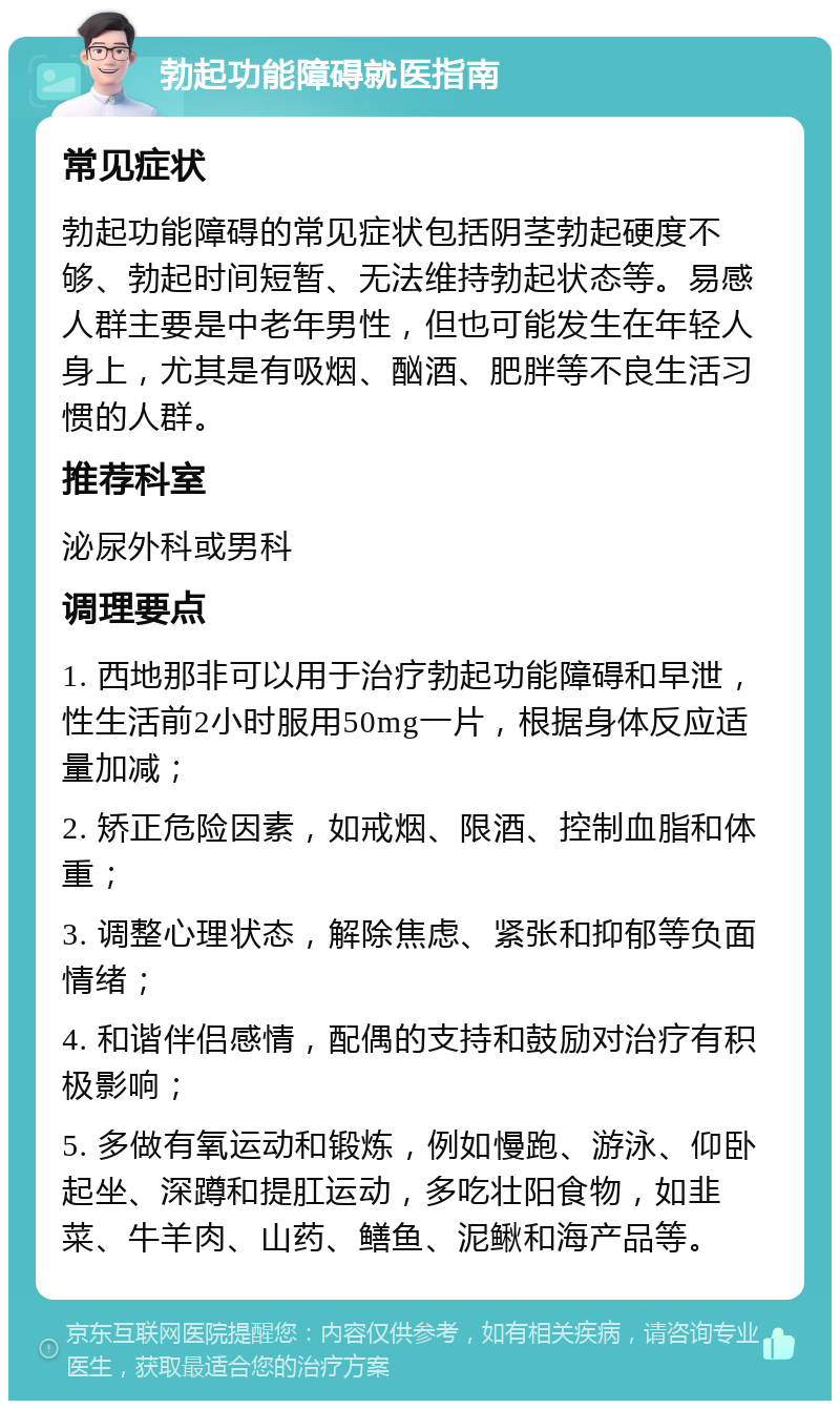 勃起功能障碍就医指南 常见症状 勃起功能障碍的常见症状包括阴茎勃起硬度不够、勃起时间短暂、无法维持勃起状态等。易感人群主要是中老年男性，但也可能发生在年轻人身上，尤其是有吸烟、酗酒、肥胖等不良生活习惯的人群。 推荐科室 泌尿外科或男科 调理要点 1. 西地那非可以用于治疗勃起功能障碍和早泄，性生活前2小时服用50mg一片，根据身体反应适量加减； 2. 矫正危险因素，如戒烟、限酒、控制血脂和体重； 3. 调整心理状态，解除焦虑、紧张和抑郁等负面情绪； 4. 和谐伴侣感情，配偶的支持和鼓励对治疗有积极影响； 5. 多做有氧运动和锻炼，例如慢跑、游泳、仰卧起坐、深蹲和提肛运动，多吃壮阳食物，如韭菜、牛羊肉、山药、鳝鱼、泥鳅和海产品等。