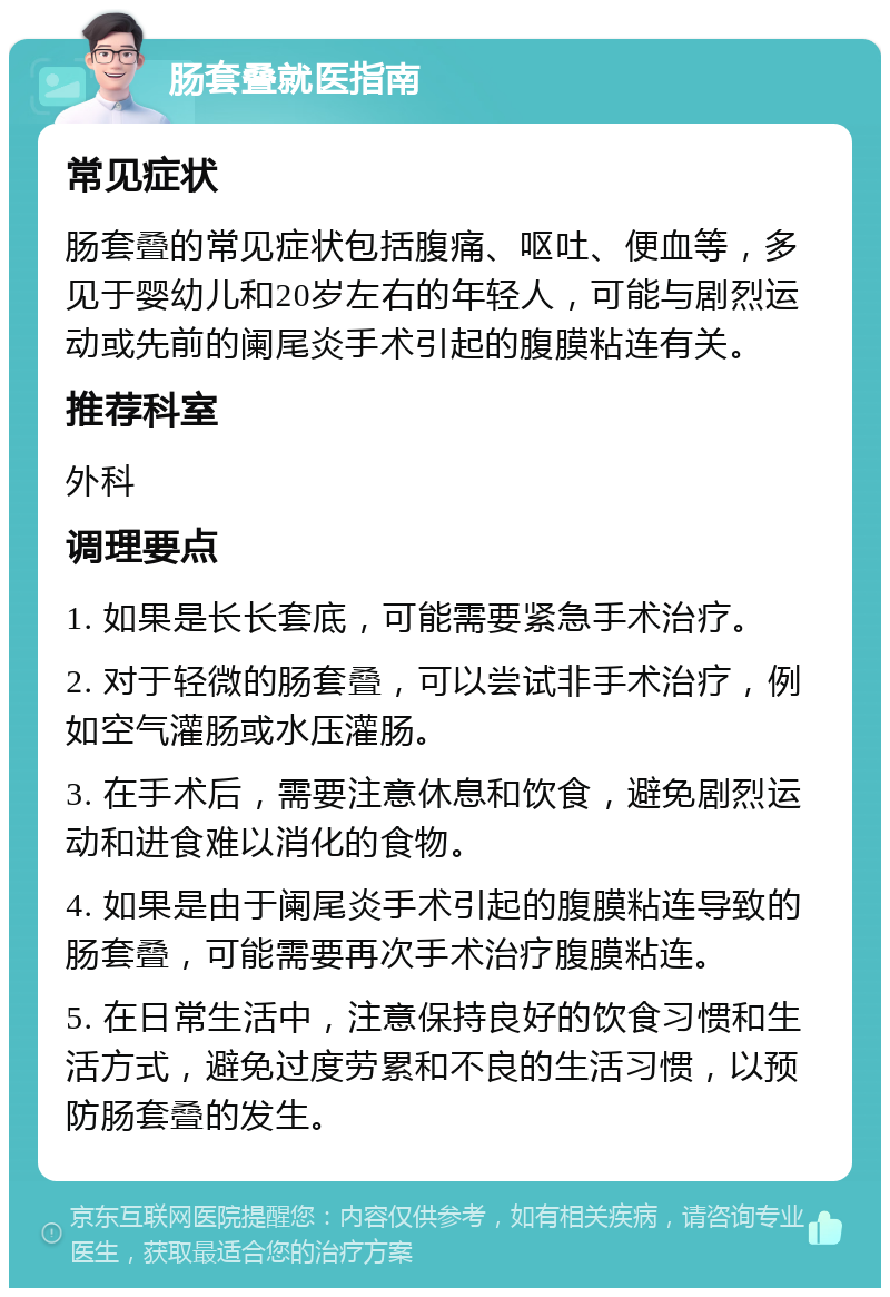 肠套叠就医指南 常见症状 肠套叠的常见症状包括腹痛、呕吐、便血等，多见于婴幼儿和20岁左右的年轻人，可能与剧烈运动或先前的阑尾炎手术引起的腹膜粘连有关。 推荐科室 外科 调理要点 1. 如果是长长套底，可能需要紧急手术治疗。 2. 对于轻微的肠套叠，可以尝试非手术治疗，例如空气灌肠或水压灌肠。 3. 在手术后，需要注意休息和饮食，避免剧烈运动和进食难以消化的食物。 4. 如果是由于阑尾炎手术引起的腹膜粘连导致的肠套叠，可能需要再次手术治疗腹膜粘连。 5. 在日常生活中，注意保持良好的饮食习惯和生活方式，避免过度劳累和不良的生活习惯，以预防肠套叠的发生。