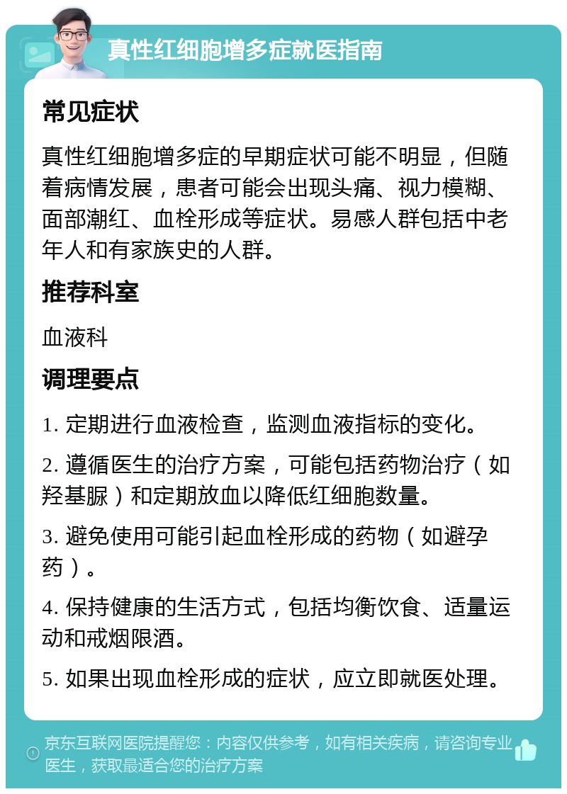 真性红细胞增多症就医指南 常见症状 真性红细胞增多症的早期症状可能不明显，但随着病情发展，患者可能会出现头痛、视力模糊、面部潮红、血栓形成等症状。易感人群包括中老年人和有家族史的人群。 推荐科室 血液科 调理要点 1. 定期进行血液检查，监测血液指标的变化。 2. 遵循医生的治疗方案，可能包括药物治疗（如羟基脲）和定期放血以降低红细胞数量。 3. 避免使用可能引起血栓形成的药物（如避孕药）。 4. 保持健康的生活方式，包括均衡饮食、适量运动和戒烟限酒。 5. 如果出现血栓形成的症状，应立即就医处理。