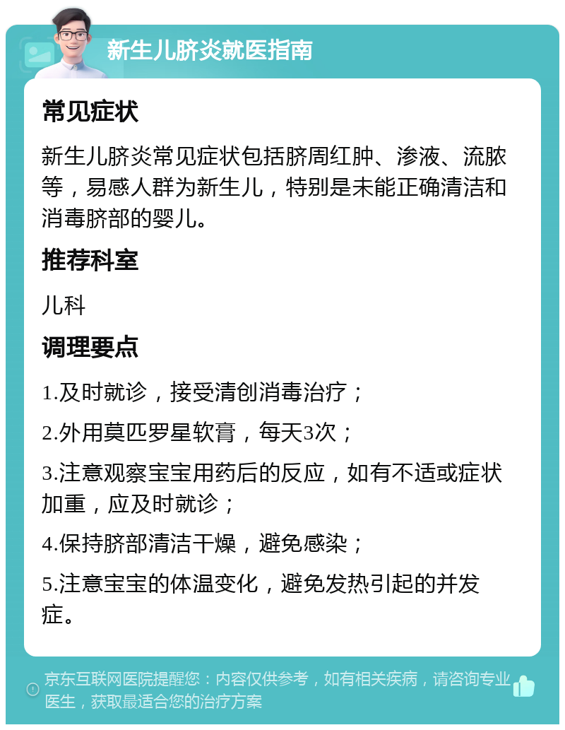 新生儿脐炎就医指南 常见症状 新生儿脐炎常见症状包括脐周红肿、渗液、流脓等，易感人群为新生儿，特别是未能正确清洁和消毒脐部的婴儿。 推荐科室 儿科 调理要点 1.及时就诊，接受清创消毒治疗； 2.外用莫匹罗星软膏，每天3次； 3.注意观察宝宝用药后的反应，如有不适或症状加重，应及时就诊； 4.保持脐部清洁干燥，避免感染； 5.注意宝宝的体温变化，避免发热引起的并发症。