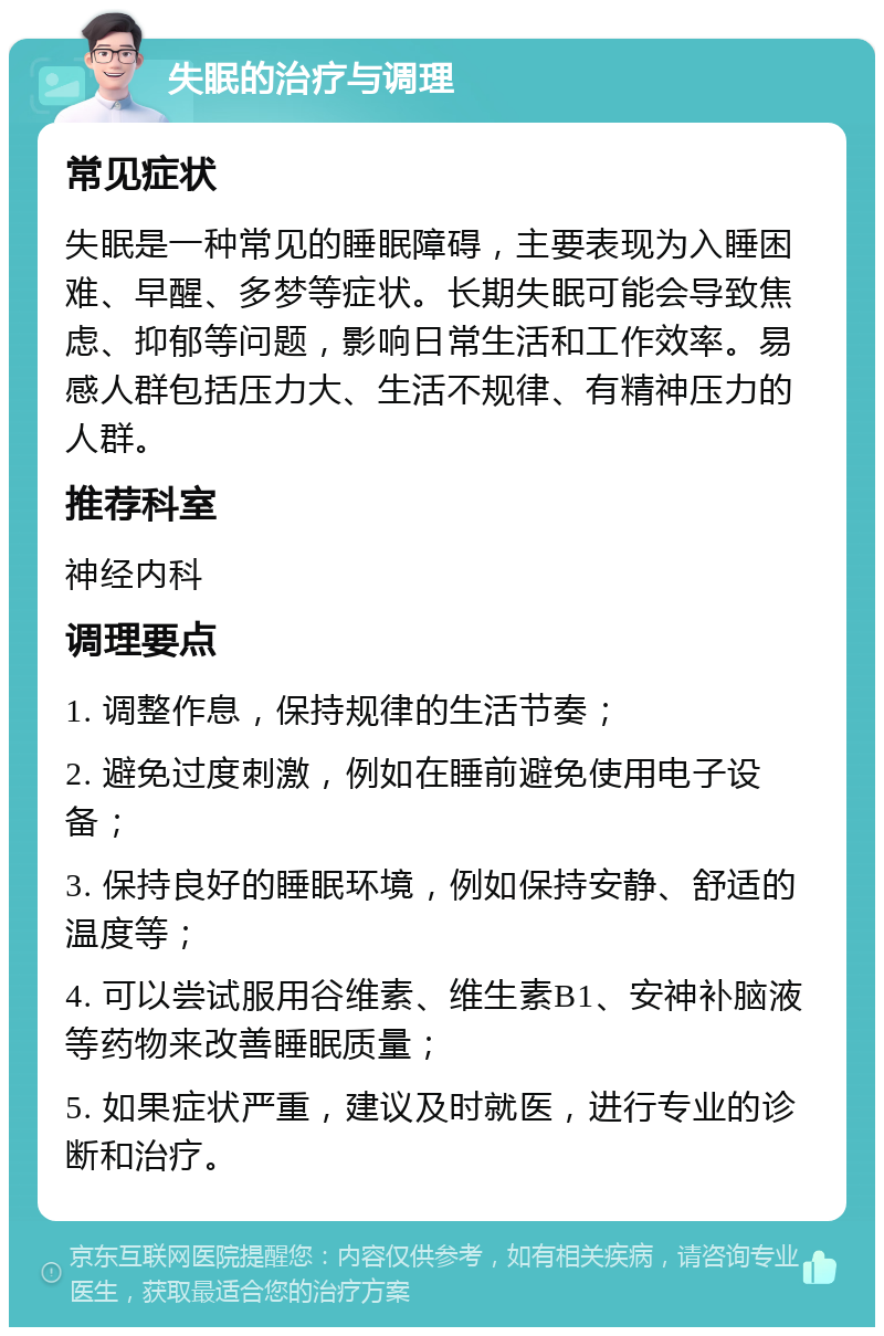 失眠的治疗与调理 常见症状 失眠是一种常见的睡眠障碍，主要表现为入睡困难、早醒、多梦等症状。长期失眠可能会导致焦虑、抑郁等问题，影响日常生活和工作效率。易感人群包括压力大、生活不规律、有精神压力的人群。 推荐科室 神经内科 调理要点 1. 调整作息，保持规律的生活节奏； 2. 避免过度刺激，例如在睡前避免使用电子设备； 3. 保持良好的睡眠环境，例如保持安静、舒适的温度等； 4. 可以尝试服用谷维素、维生素B1、安神补脑液等药物来改善睡眠质量； 5. 如果症状严重，建议及时就医，进行专业的诊断和治疗。