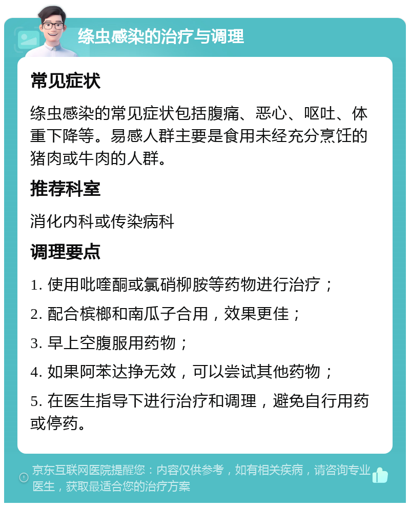 绦虫感染的治疗与调理 常见症状 绦虫感染的常见症状包括腹痛、恶心、呕吐、体重下降等。易感人群主要是食用未经充分烹饪的猪肉或牛肉的人群。 推荐科室 消化内科或传染病科 调理要点 1. 使用吡喹酮或氯硝柳胺等药物进行治疗； 2. 配合槟榔和南瓜子合用，效果更佳； 3. 早上空腹服用药物； 4. 如果阿苯达挣无效，可以尝试其他药物； 5. 在医生指导下进行治疗和调理，避免自行用药或停药。