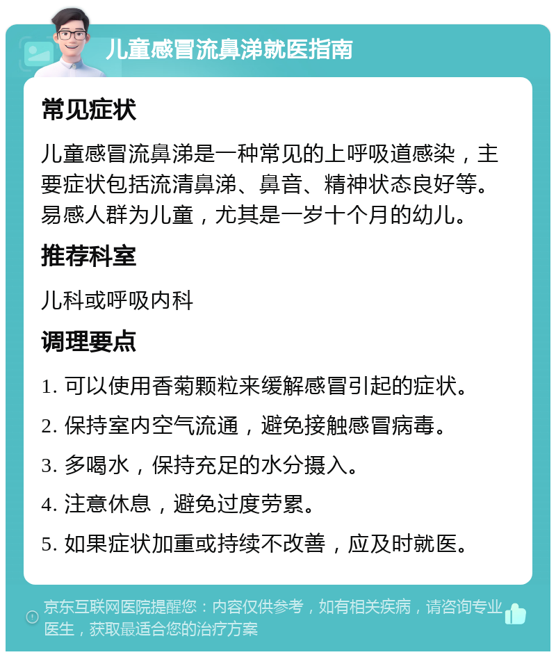 儿童感冒流鼻涕就医指南 常见症状 儿童感冒流鼻涕是一种常见的上呼吸道感染，主要症状包括流清鼻涕、鼻音、精神状态良好等。易感人群为儿童，尤其是一岁十个月的幼儿。 推荐科室 儿科或呼吸内科 调理要点 1. 可以使用香菊颗粒来缓解感冒引起的症状。 2. 保持室内空气流通，避免接触感冒病毒。 3. 多喝水，保持充足的水分摄入。 4. 注意休息，避免过度劳累。 5. 如果症状加重或持续不改善，应及时就医。