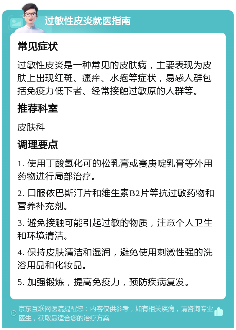 过敏性皮炎就医指南 常见症状 过敏性皮炎是一种常见的皮肤病，主要表现为皮肤上出现红斑、瘙痒、水疱等症状，易感人群包括免疫力低下者、经常接触过敏原的人群等。 推荐科室 皮肤科 调理要点 1. 使用丁酸氢化可的松乳膏或赛庚啶乳膏等外用药物进行局部治疗。 2. 口服依巴斯汀片和维生素B2片等抗过敏药物和营养补充剂。 3. 避免接触可能引起过敏的物质，注意个人卫生和环境清洁。 4. 保持皮肤清洁和湿润，避免使用刺激性强的洗浴用品和化妆品。 5. 加强锻炼，提高免疫力，预防疾病复发。