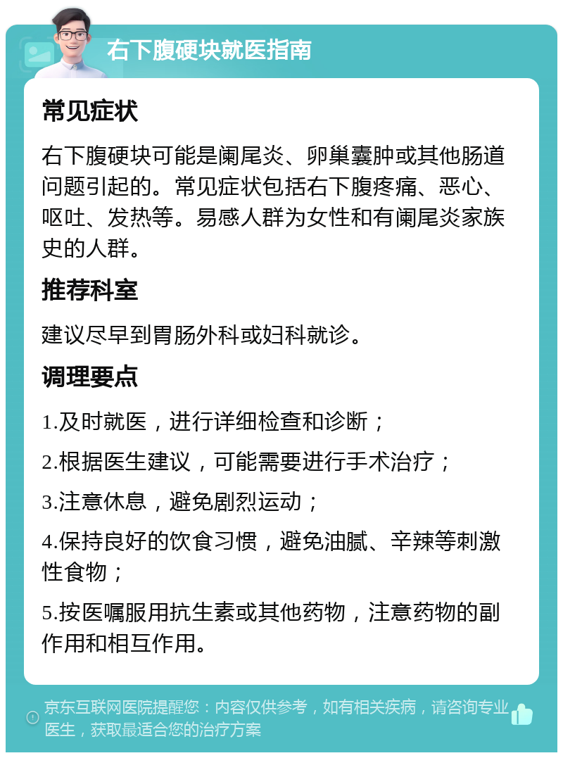 右下腹硬块就医指南 常见症状 右下腹硬块可能是阑尾炎、卵巢囊肿或其他肠道问题引起的。常见症状包括右下腹疼痛、恶心、呕吐、发热等。易感人群为女性和有阑尾炎家族史的人群。 推荐科室 建议尽早到胃肠外科或妇科就诊。 调理要点 1.及时就医，进行详细检查和诊断； 2.根据医生建议，可能需要进行手术治疗； 3.注意休息，避免剧烈运动； 4.保持良好的饮食习惯，避免油腻、辛辣等刺激性食物； 5.按医嘱服用抗生素或其他药物，注意药物的副作用和相互作用。