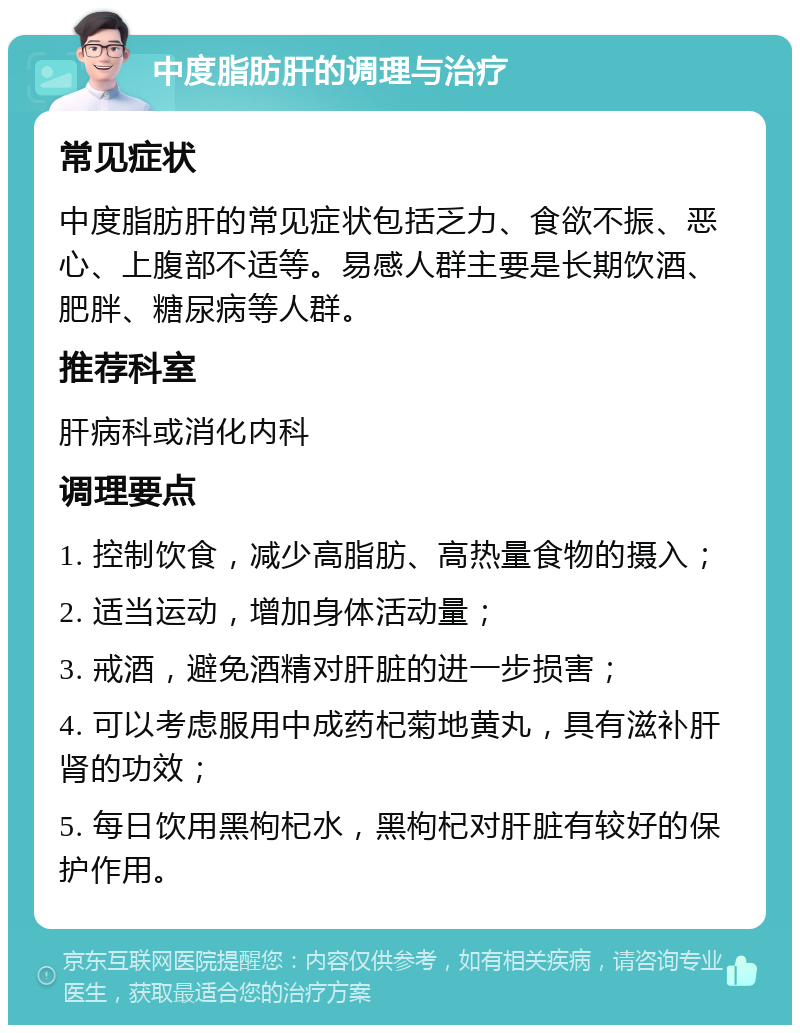 中度脂肪肝的调理与治疗 常见症状 中度脂肪肝的常见症状包括乏力、食欲不振、恶心、上腹部不适等。易感人群主要是长期饮酒、肥胖、糖尿病等人群。 推荐科室 肝病科或消化内科 调理要点 1. 控制饮食，减少高脂肪、高热量食物的摄入； 2. 适当运动，增加身体活动量； 3. 戒酒，避免酒精对肝脏的进一步损害； 4. 可以考虑服用中成药杞菊地黄丸，具有滋补肝肾的功效； 5. 每日饮用黑枸杞水，黑枸杞对肝脏有较好的保护作用。