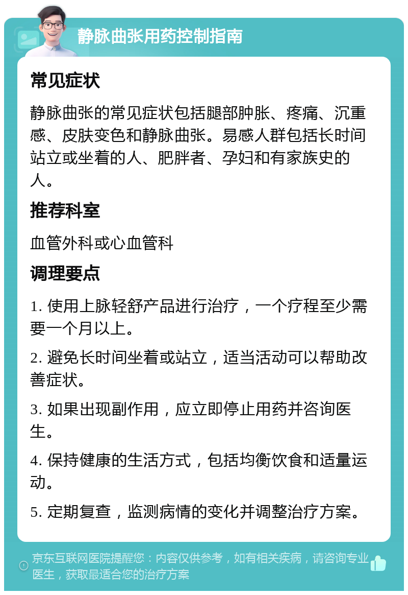 静脉曲张用药控制指南 常见症状 静脉曲张的常见症状包括腿部肿胀、疼痛、沉重感、皮肤变色和静脉曲张。易感人群包括长时间站立或坐着的人、肥胖者、孕妇和有家族史的人。 推荐科室 血管外科或心血管科 调理要点 1. 使用上脉轻舒产品进行治疗，一个疗程至少需要一个月以上。 2. 避免长时间坐着或站立，适当活动可以帮助改善症状。 3. 如果出现副作用，应立即停止用药并咨询医生。 4. 保持健康的生活方式，包括均衡饮食和适量运动。 5. 定期复查，监测病情的变化并调整治疗方案。