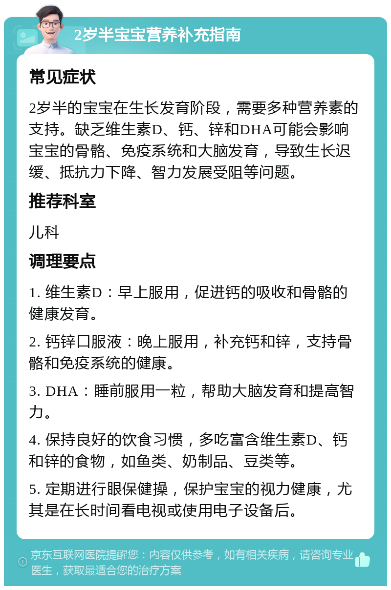 2岁半宝宝营养补充指南 常见症状 2岁半的宝宝在生长发育阶段，需要多种营养素的支持。缺乏维生素D、钙、锌和DHA可能会影响宝宝的骨骼、免疫系统和大脑发育，导致生长迟缓、抵抗力下降、智力发展受阻等问题。 推荐科室 儿科 调理要点 1. 维生素D：早上服用，促进钙的吸收和骨骼的健康发育。 2. 钙锌口服液：晚上服用，补充钙和锌，支持骨骼和免疫系统的健康。 3. DHA：睡前服用一粒，帮助大脑发育和提高智力。 4. 保持良好的饮食习惯，多吃富含维生素D、钙和锌的食物，如鱼类、奶制品、豆类等。 5. 定期进行眼保健操，保护宝宝的视力健康，尤其是在长时间看电视或使用电子设备后。