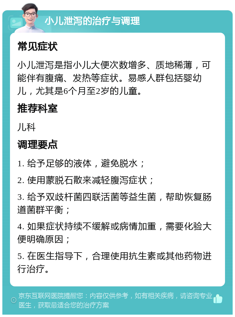 小儿泄泻的治疗与调理 常见症状 小儿泄泻是指小儿大便次数增多、质地稀薄，可能伴有腹痛、发热等症状。易感人群包括婴幼儿，尤其是6个月至2岁的儿童。 推荐科室 儿科 调理要点 1. 给予足够的液体，避免脱水； 2. 使用蒙脱石散来减轻腹泻症状； 3. 给予双歧杆菌四联活菌等益生菌，帮助恢复肠道菌群平衡； 4. 如果症状持续不缓解或病情加重，需要化验大便明确原因； 5. 在医生指导下，合理使用抗生素或其他药物进行治疗。