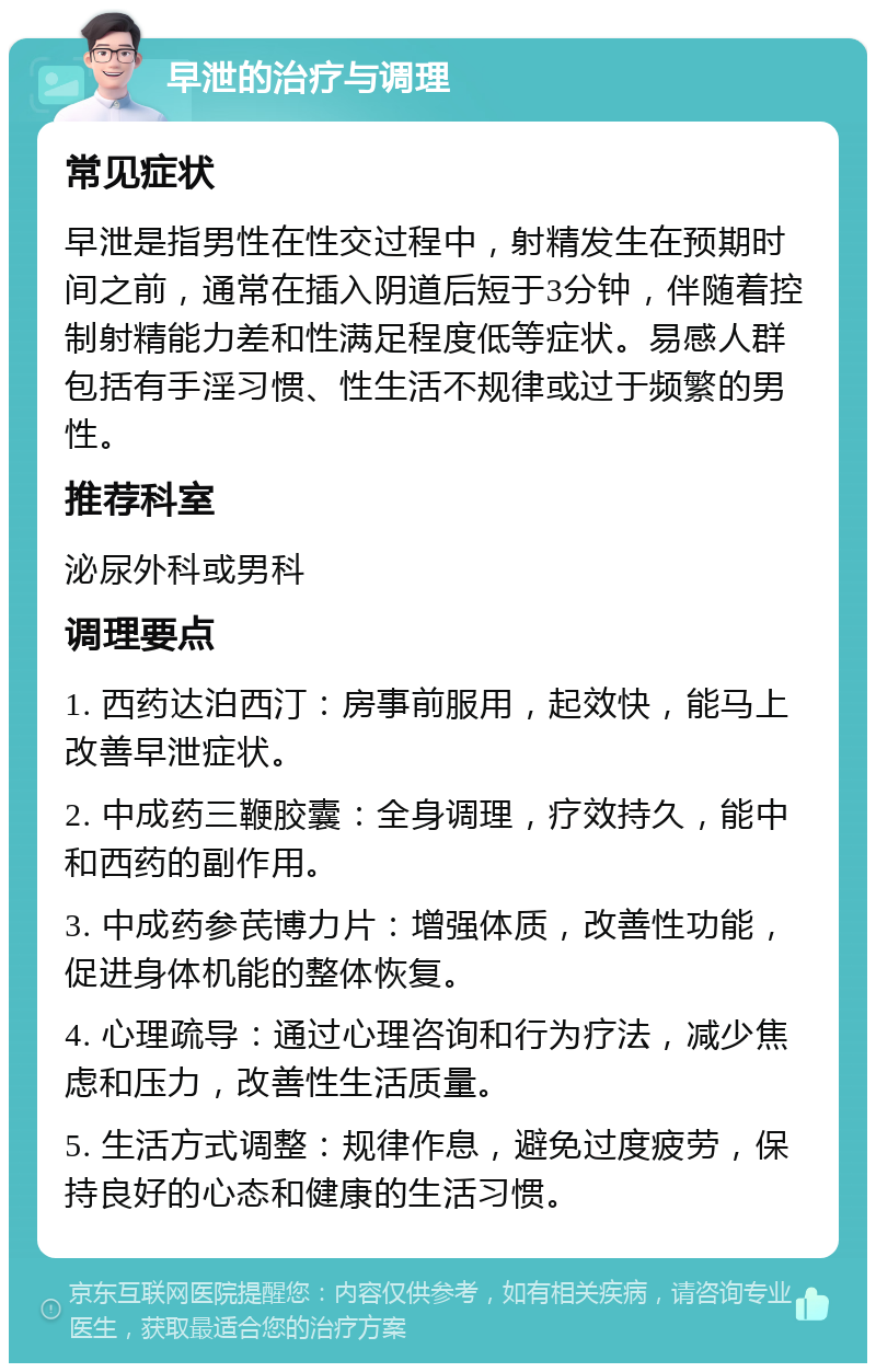 早泄的治疗与调理 常见症状 早泄是指男性在性交过程中，射精发生在预期时间之前，通常在插入阴道后短于3分钟，伴随着控制射精能力差和性满足程度低等症状。易感人群包括有手淫习惯、性生活不规律或过于频繁的男性。 推荐科室 泌尿外科或男科 调理要点 1. 西药达泊西汀：房事前服用，起效快，能马上改善早泄症状。 2. 中成药三鞭胶囊：全身调理，疗效持久，能中和西药的副作用。 3. 中成药参芪博力片：增强体质，改善性功能，促进身体机能的整体恢复。 4. 心理疏导：通过心理咨询和行为疗法，减少焦虑和压力，改善性生活质量。 5. 生活方式调整：规律作息，避免过度疲劳，保持良好的心态和健康的生活习惯。