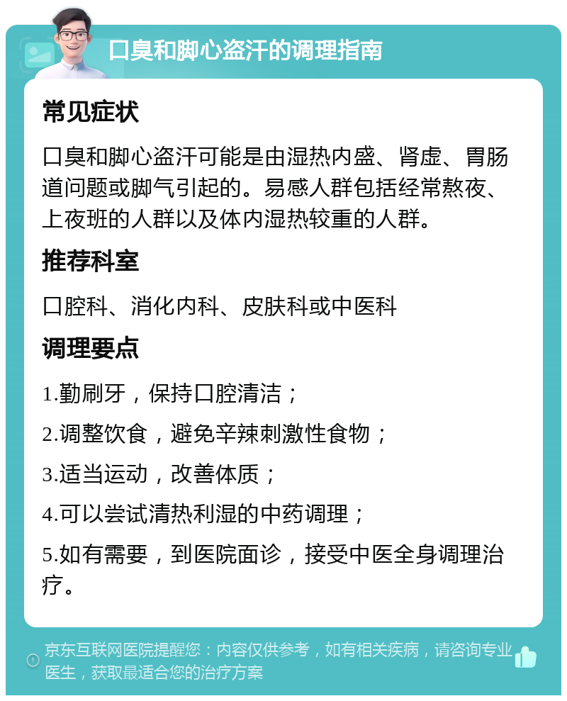 口臭和脚心盗汗的调理指南 常见症状 口臭和脚心盗汗可能是由湿热内盛、肾虚、胃肠道问题或脚气引起的。易感人群包括经常熬夜、上夜班的人群以及体内湿热较重的人群。 推荐科室 口腔科、消化内科、皮肤科或中医科 调理要点 1.勤刷牙，保持口腔清洁； 2.调整饮食，避免辛辣刺激性食物； 3.适当运动，改善体质； 4.可以尝试清热利湿的中药调理； 5.如有需要，到医院面诊，接受中医全身调理治疗。